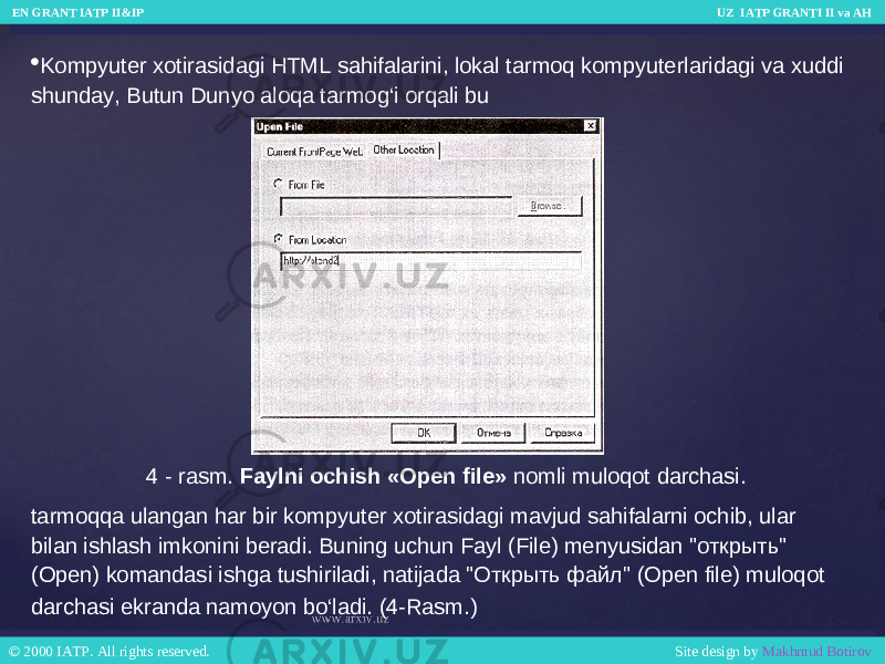 4 - rasm. Faylni ochish «Open file» nomli muloqot darchasi. Kompyuter xotirasidagi HTML sahifalarini, lokal tarmoq kompyuterlaridagi va xuddi shunday, Butun Dunyo aloqa tarmog‘i orqali bu tarmoqqa ulangan har bir kompyuter xotirasidagi mavjud sahifalarni ochib, ular bilan ishlash imkonini beradi. Buning uchun Fayl (File) menyusidan &#34;открыть&#34; (Open) komandasi ishga tushiriladi, natijada &#34;Открыть файл&#34; (Open file) muloqot darchasi ekranda namoyon bo‘ladi. (4-Rasm.) EN GRANT IATP II&IP UZ IATP GRANTI II va AH EN GRANT IATP II&IP UZ IATP GRANTI II va AH © 2000 IATP. All rights reserved. Site design by Makhmud Botirov © 2000 IATP. All rights reserved. Site design by Makhmud Botirov 
