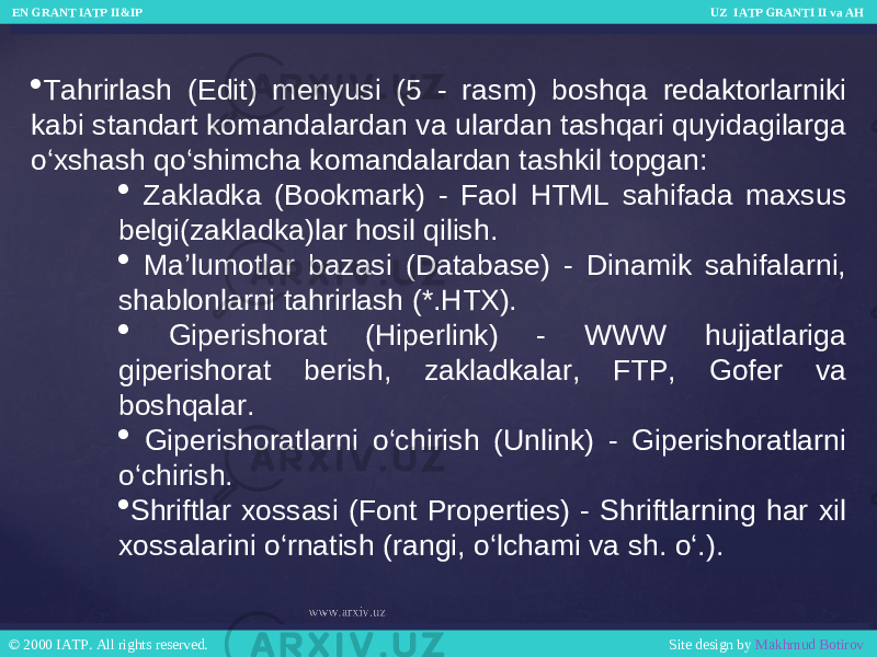  Tahrirlash (Edit) menyusi (5 - rasm) boshqa redaktorlarniki kabi standart komandalardan va ulardan tashqari quyidagilarga o‘xshash qo‘shimcha komandalardan tashkil topgan:  Zakladka (Bookmark) - Faol HTML sahifada maxsus belgi(zakladka)lar hosil qilish.  Ma’lumotlar bazasi (Database) - Dinamik sahifalarni, shablonlarni tahrirlash (*.HTX).  Giperishorat (Hiperlink) - WWW hujjatlariga giperishorat berish, zakladkalar, FTP, Gofer va boshqalar.  Giperishoratlarni o‘chirish (Unlink) - Giperishoratlarni o‘chirish.  Shriftlar xossasi (Font Properties) - Shriftlarning har xil xossalarini o‘rnatish (rangi, o‘lchami va sh. o‘.). EN GRANT IATP II&IP UZ IATP GRANTI II va AH EN GRANT IATP II&IP UZ IATP GRANTI II va AH © 2000 IATP. All rights reserved. Site design by Makhmud Botirov © 2000 IATP. All rights reserved. Site design by Makhmud Botirov 