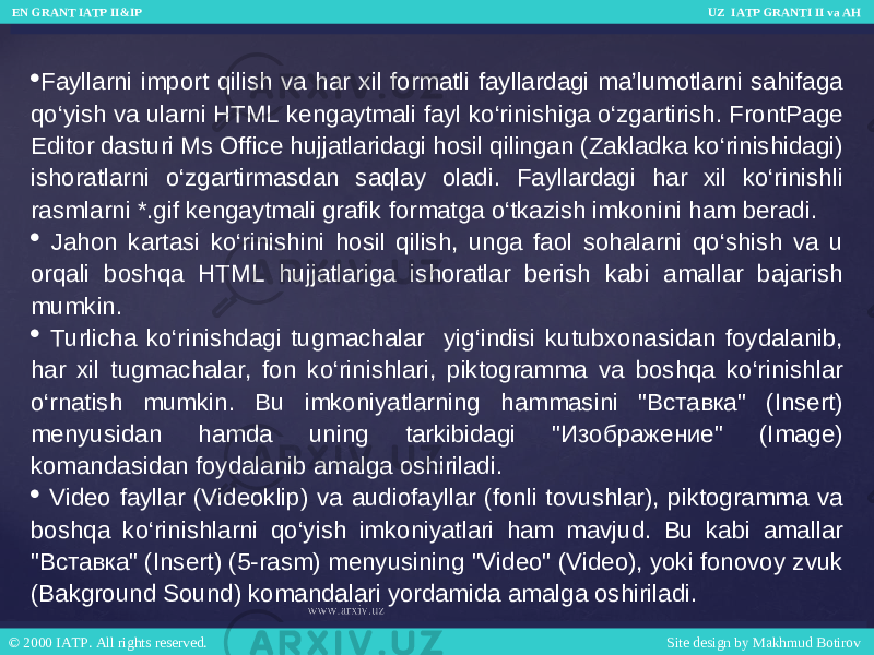  Fayllarni import qilish va har xil formatli fayllardagi ma’lumotlarni sahifaga qo‘yish va ularni HTML kengaytmali fayl ko‘rinishiga o‘zgartirish. FrontPage Editor dasturi Ms Office hujjatlaridagi hosil qilingan (Zakladka ko‘rinishidagi) ishoratlarni o‘zgartirmasdan saqlay oladi. Fayllardagi har xil ko‘rinishli rasmlarni *.gif kengaytmali grafik formatga o‘tkazish imkonini ham beradi.  Jahon kartasi ko‘rinishini hosil qilish, unga faol sohalarni qo‘shish va u orqali boshqa HTML hujjatlariga ishoratlar berish kabi amallar bajarish mumkin.  Turlicha ko‘rinishdagi tugmachalar yig‘indisi kutubxonasidan foydalanib, har xil tugmachalar, fon ko‘rinishlari, piktogramma va boshqa ko‘rinishlar o‘rnatish mumkin. Bu imkoniyatlarning hammasini &#34;Вставка&#34; (Insert) menyusidan hamda uning tarkibidagi &#34;Изображение&#34; (Image) komandasidan foydalanib amalga oshiriladi.  Video fayllar (Videoklip) va audiofayllar (fonli tovushlar), piktogramma va boshqa ko‘rinishlarni qo‘yish imkoniyatlari ham mavjud. Bu kabi amallar &#34;Вставка&#34; (Insert) (5-rasm) menyusining &#34;Video&#34; (Video), yoki fonovoy zvuk (Bakground Sound) komandalari yordamida amalga oshiriladi. EN GRANT IATP II&IP UZ IATP GRANTI II va AH EN GRANT IATP II&IP UZ IATP GRANTI II va AH © 2000 IATP. All rights reserved. Site design by Makhmud Botirov © 2000 IATP. All rights reserved. Site design by Makhmud Botirov 