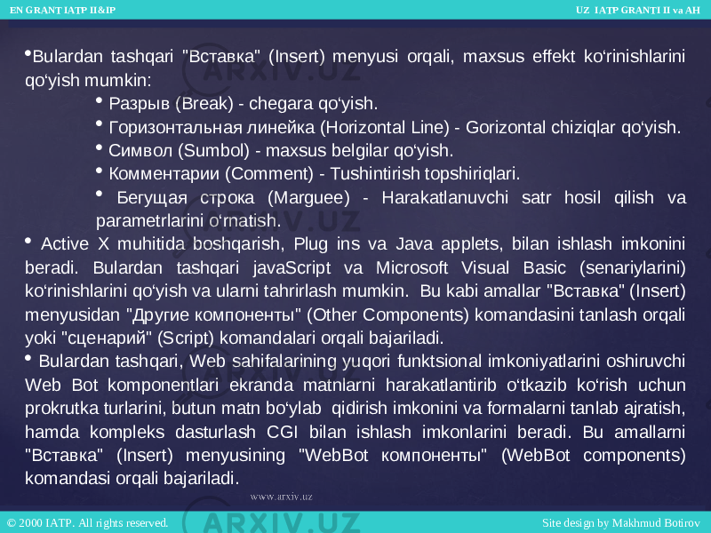  Bulardan tashqari &#34;Вставка&#34; (Insert) menyusi orqali, maxsus effekt ko‘rinishlarini qo‘yish mumkin:  Разрыв (Break) - chegara qo‘yish.  Горизонтальная линейка (Horizontal Line) - Gorizontal chiziqlar qo‘yish.  Символ (Sumbol) - maxsus belgilar qo‘yish.  Комментарии (Comment) - Tushintirish topshiriqlari.  Бегущая строка (Marguee) - Harakatlanuvchi satr hosil qilish va parametrlarini o‘rnatish.  Active X muhitida boshqarish, Plug ins va Java applets, bilan ishlash imkonini beradi. Bulardan tashqari javaScript va Microsoft Visual Basic (senariylarini) ko‘rinishlarini qo‘yish va ularni tahrirlash mumkin. Bu kabi amallar &#34;Вставка&#34; (Insert) menyusidan &#34;Другие компоненты&#34; (Other Components) komandasini tanlash orqali yoki &#34;сценарий&#34; (Script) komandalari orqali bajariladi.  Bulardan tashqari, Web sahifalarining yuqori funktsional imkoniyatlarini oshiruvchi Web Bot komponentlari ekranda matnlarni harakatlantirib o‘tkazib ko‘rish uchun prokrutka turlarini, butun matn bo‘ylab qidirish imkonini va formalarni tanlab ajratish, hamda kompleks dasturlash CGI bilan ishlash imkonlarini beradi. Bu amallarni &#34;Вставка&#34; (Insert) menyusining &#34;WebBot компоненты&#34; (WebBot components) komandasi orqali bajariladi. EN GRANT IATP II&IP UZ IATP GRANTI II va AH EN GRANT IATP II&IP UZ IATP GRANTI II va AH © 2000 IATP. All rights reserved. Site design by Makhmud Botirov © 2000 IATP. All rights reserved. Site design by Makhmud Botirov 
