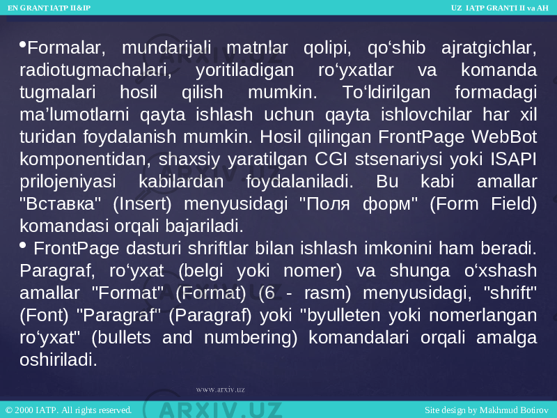  Formalar, mundarijali matnlar qolipi, qo‘shib ajratgichlar, radiotugmachalari, yoritiladigan ro‘yxatlar va komanda tugmalari hosil qilish mumkin. To‘ldirilgan formadagi ma’lumotlarni qayta ishlash uchun qayta ishlovchilar har xil turidan foydalanish mumkin. Hosil qilingan FrontPage WebBot komponentidan, shaxsiy yaratilgan CGI stsenariysi yoki ISAPI prilojeniyasi kabilardan foydalaniladi. Bu kabi amallar &#34;Вставка&#34; (Insert) menyusidagi &#34;Поля форм&#34; (Form Field) komandasi orqali bajariladi.  FrontPage dasturi shriftlar bilan ishlash imkonini ham beradi. Paragraf, ro‘yxat (belgi yoki nomer) va shunga o‘xshash amallar &#34;Format&#34; (Format) (6 - rasm) menyusidagi, &#34;shrift&#34; (Font) &#34;Paragraf&#34; (Paragraf) yoki &#34;byulleten yoki nomerlangan ro‘yxat&#34; (bullets and numbering) komandalari orqali amalga oshiriladi. EN GRANT IATP II&IP UZ IATP GRANTI II va AH EN GRANT IATP II&IP UZ IATP GRANTI II va AH © 2000 IATP. All rights reserved. Site design by Makhmud Botirov © 2000 IATP. All rights reserved. Site design by Makhmud Botirov 