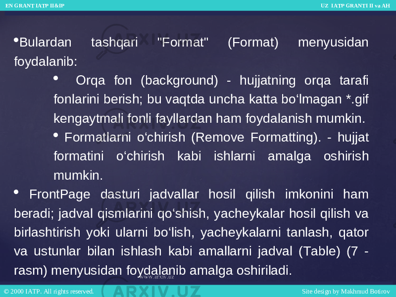  Bulardan tashqari &#34;Format&#34; (Format) menyusidan foydalanib:  Orqa fon (background) - hujjatning orqa tarafi fonlarini berish; bu vaqtda uncha katta bo‘lmagan *.gif kengaytmali fonli fayllardan ham foydalanish mumkin.  Formatlarni o‘chirish (Remove Formatting). - hujjat formatini o‘chirish kabi ishlarni amalga oshirish mumkin.  FrontPage dasturi jadvallar hosil qilish imkonini ham beradi; jadval qismlarini qo‘shish, yacheykalar hosil qilish va birlashtirish yoki ularni bo‘lish, yacheykalarni tanlash, qator va ustunlar bilan ishlash kabi amallarni jadval (Table) (7 - rasm) menyusidan foydalanib amalga oshiriladi. EN GRANT IATP II&IP UZ IATP GRANTI II va AH EN GRANT IATP II&IP UZ IATP GRANTI II va AH © 2000 IATP. All rights reserved. Site design by Makhmud Botirov © 2000 IATP. All rights reserved. Site design by Makhmud Botirov 