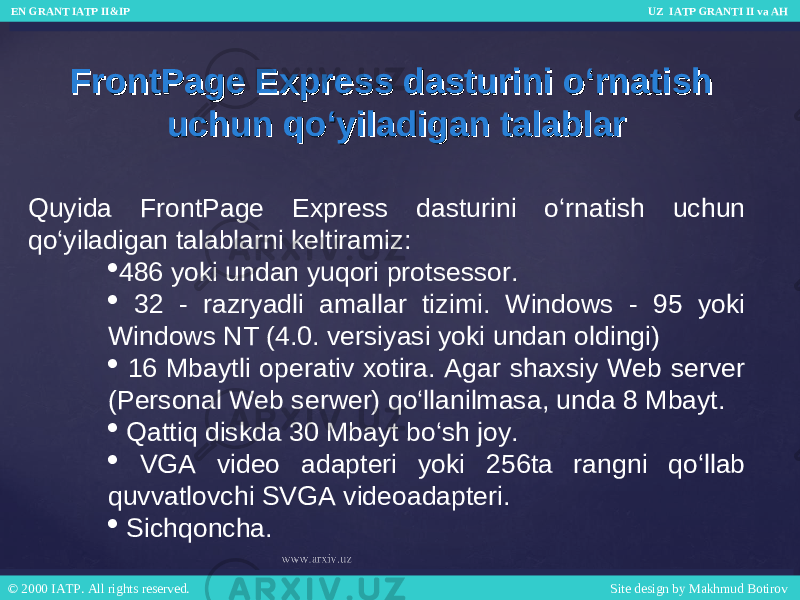 Quyida FrontPage Express dasturini o‘rnatish uchun qo‘yiladigan talablarni keltiramiz:  486 yoki undan yuqori protsessor.  32 - razryadli amallar tizimi. Windows - 95 yoki Windows NT (4.0. versiyasi yoki undan oldingi)  16 Mbaytli operativ xotira. Agar shaxsiy Web server (Personal Web serwer) qo‘llanilmasa, unda 8 Mbayt.  Qattiq diskda 30 Mbayt bo‘sh joy.  VGA video adapteri yoki 256ta rangni qo‘llab quvvatlovchi SVGA videoadapteri.  Sichqoncha.FrontPage Express dasturini o‘rnatish FrontPage Express dasturini o‘rnatish uchun qo‘yiladigan talablaruchun qo‘yiladigan talablar EN GRANT IATP II&IP UZ IATP GRANTI II va AH EN GRANT IATP II&IP UZ IATP GRANTI II va AH © 2000 IATP. All rights reserved. Site design by Makhmud Botirov © 2000 IATP. All rights reserved. Site design by Makhmud Botirov 