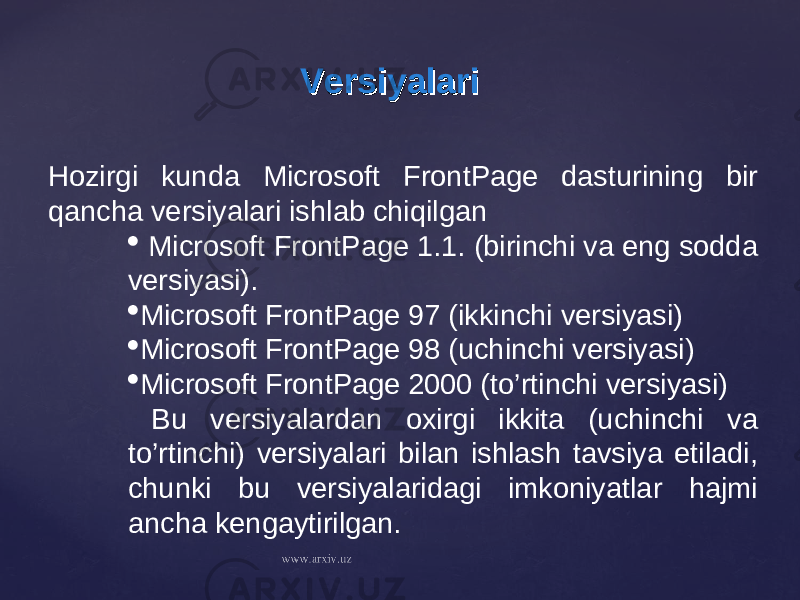 VersiyalariVersiyalari Hozirgi kunda Microsoft FrontPage dasturining bir qancha versiyalari ishlab chiqilgan  Microsoft FrontPage 1.1. (birinchi va eng sodda versiyasi).  Microsoft FrontPage 97 (ikkinchi versiyasi)  Microsoft FrontPage 98 (uchinchi versiyasi)  Microsoft FrontPage 2000 (to’rtinchi versiyasi) Bu versiyalardan oxirgi ikkita (uchinchi va to’rtinchi) versiyalari bilan ishlash tavsiya etiladi, chunki bu versiyalaridagi imkoniyatlar hajmi ancha kengaytirilgan. 