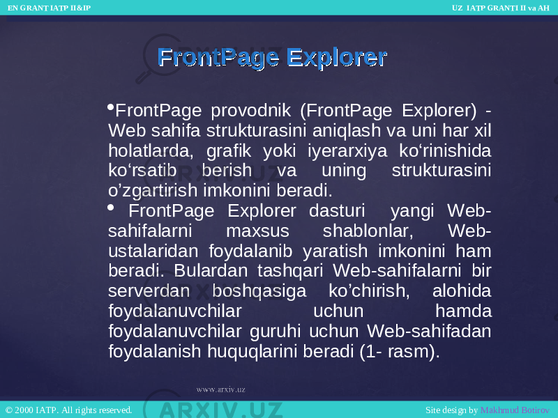 FrontPage ExplorerFrontPage Explorer  FrontPage provodnik (FrontPage Explorer) - Web sahifa strukturasini aniqlash va uni har xil holatlarda, grafik yoki iyerarxiya ko‘rinishida ko‘rsatib berish va uning strukturasini o’zgartirish imkonini beradi.  FrontPage Explorer dasturi yangi Web- sahifalarni maxsus shablonlar, Web- ustalaridan foydalanib yaratish imkonini ham beradi. Bulardan tashqari Web-sahifalarni bir serverdan boshqasiga ko’chirish, alohida foydalanuvchilar uchun hamda foydalanuvchilar guruhi uchun Web-sahifadan foydalanish huquqlarini beradi (1- rasm). EN GRANT IATP II&IP UZ IATP GRANTI II va AH EN GRANT IATP II&IP UZ IATP GRANTI II va AH © 2000 IATP. All rights reserved. Site design by Makhmud Botirov © 2000 IATP. All rights reserved. Site design by Makhmud Botirov 