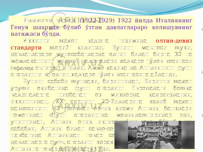 07/19/2025 10Иккинчи тизим (1922-1929) 1922 йилда Италиянинг Генуя шаҳрида бўлиб ўтган давлатлараро келишувнинг натижаси бўлди. Иккинчи жаҳон валюта тизимида олтин-девиз стандарти жорий қилинди. Бунинг маъноси шуки, давлатлараро муносабатларда олтин билан бирга 30 та мамлакатнинг миллий валюталари халқаро тўлов воситаси сифатида эътироф этилди. Аммо ҳақиқатда Англиянинг фунт стерлинги ва олтин халқаро тўлов воситасига айланди. Бунинг сабаби шундаки, биринчидан, Биринчи жаҳон уруши оқибатида фунт стерлинг Европадаги бошқа валюталарга нисбатан оз микдорда қадрсизланди, иккинчидан, XX асрнинг 20-йилларига келиб жаҳон савдосининг 60 фоиздан ортиқ қисми Англия банклари томонидан фунт стерлингда молиялаштирилар эди, учинчидан, Англия очиқ иқтисодиётга эга бўлиб, шу сабабли, Англия билан савдо-сотиқ қилиш осон эди, ўз навбатида Англиядан товар сотиб олиш учун бошка давлатларга фунт стерлинг керак эди, уни топиш учун эса, Англияга товар сотиш зарур эди. 