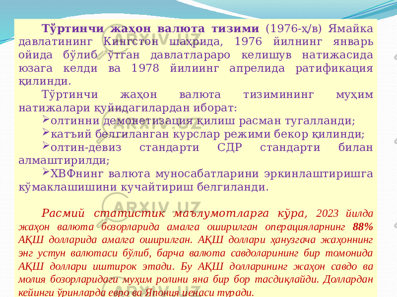 07/19/2025 12Тўртинчи жаҳон валюта тизими (1976-ҳ/в) Ямайка давлатининг Кингстон шаҳрида, 1976 йилнинг январь ойида бўлиб ўтган давлатлараро келишув натижасида юзага келди ва 1978 йилиинг апрелида ратификация қилинди. Тўртинчи жаҳон валюта тизимининг муҳим натижалари қуйидагилардан иборат:  олтинни демонетизация қилиш расман тугалланди;  катъий белгиланган курслар режими бекор қилинди;  олтин-девиз стандарти СДР стандарти билан алмаштирилди;  ХВФнинг валюта муносабатларини эркинлаштиришга кўмаклашишини кучайтириш белгиланди. Расмий статистик маълумотларга кўра, 2023 йилда жаҳон валюта бозорларида амалга оширилган операцияларнинг 88% АҚШ долларида амалга оширилган. АҚШ доллари ҳанузгача жаҳоннинг энг устун валютаси бўлиб, барча валюта савдоларининг бир томонида АҚШ доллари иштирок этади. Бу АҚШ долларининг жаҳон савдо ва молия бозорларидаги муҳим ролини яна бир бор тасдиқлайди. Доллардан кейинги ўринларда евро ва Япония иенаси туради. 