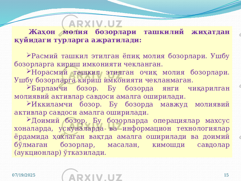 07/19/2025 15Жаҳон молия бозорлари ташкилий жиҳатдан қуйидаги турларга ажратилади:  Расмий ташкил этилган ёпиқ молия бозорлари. Ушбу бозорларга кириш имконияти чекланган.  Норасмий ташкил этилган очиқ молия бозорлари. Ушбу бозорларга кириш имконияти чекланмаган.  Бирламчи бозор. Бу бозорда янги чиқарилган молиявий активлар савдоси амалга оширилади.  Иккиламчи бозор. Бу бозорда мавжуд молиявий активлар савдоси амалга оширилади.  Доимий бозор. Бу бозорларда операциялар махсус хоналарда, ускуналарда ва информацион технологиялар ёрдамида ҳохлаган вақтда амалга оширилади ва доимий бўлмаган бозорлар, масалан, кимошди савдолар (аукционлар) ўтказилади. 