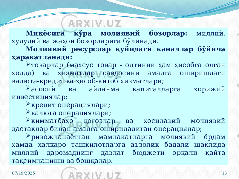 07/19/2025 16Миқёсига кўра молиявий бозорлар: миллий, ҳудудий ва жаҳон бозорларига бўлинади. Молиявий ресурслар қуйидаги каналлар бўйича ҳаракатланади:  товарлар (махсус товар - олтинни ҳам ҳисобга олган ҳолда) ва хизматлар савдосини амалга оширишдаги валюта-кредит ва ҳисоб-китоб хизматлари;  асосий ва айланма капиталларга хорижий инвестициялар;  кредит операциялари;  валюта операциялари;  қимматбаҳо қоғозлар ва ҳосилавий молиявий дастаклар билан амалга ошириладиган операциялар;  ривожланаётган мамлакатларга молиявий ёрдам ҳамда халқаро ташкилотларга аъзолик бадали шаклида миллий даромаднинг давлат бюджети орқали қайта тақсимланиши ва бошқалар. 