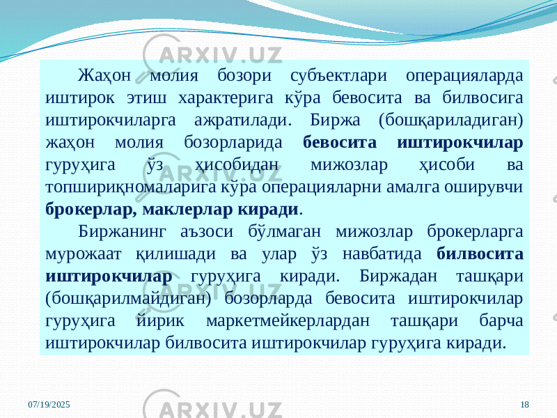07/19/2025 18Жаҳон молия бозори субъектлари операцияларда иштирок этиш характерига кўра бевосита ва билвосига иштирокчиларга ажратилади. Биржа (бошқариладиган) жаҳон молия бозорларида бевосита иштирокчилар гуруҳига ўз ҳисобидан мижозлар ҳисоби ва топшириқномаларига кўра операцияларни амалга оширувчи брокерлар, маклерлар киради . Биржанинг аъзоси бўлмаган мижозлар брокерларга мурожаат қилишади ва улар ўз навбатида билвосита иштирокчилар гуруҳига киради. Биржадан ташқари (бошқарилмайдиган) бозорларда бевосита иштирокчилар гуруҳига йирик маркетмейкерлардан ташқари барча иштирокчилар билвосита иштирокчилар гуруҳига киради. 
