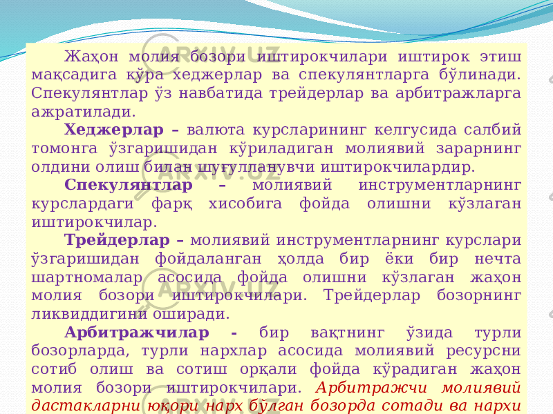 07/19/2025 19Жаҳон молия бозори иштирокчилари иштирок этиш мақсадига кўра хеджерлар ва спекулянтларга бўлинади. Спекулянтлар ўз навбатида трейдерлар ва арбитражларга ажратилади. Хеджерлар – валюта курсларининг келгусида салбий томонга ўзгаришидан кўриладиган молиявий зарарнинг олдини олиш билан шуғулланувчи иштирокчилардир. Спекулянтлар – молиявий инструментларнинг курслардаги фарқ хисобига фойда олишни кўзлаган иштирокчилар. Трейдерлар – молиявий инструментларнинг курслари ўзгаришидан фойдаланган ҳолда бир ёки бир нечта шартномалар асосида фойда олишни кўзлаган жаҳон молия бозори иштирокчилари. Трейдерлар бозорнинг ликвиддигини оширади. Арбитражчилар - бир вақтнинг ўзида турли бозорларда, турли нархлар асосида молиявий ресурсни сотиб олиш ва сотиш орқали фойда кўрадиган жаҳон молия бозори иштирокчилари. Арбитражчи молиявий дастакларни юқори нарх бўлган бозорда сотади ва нархи паст бўлган бозорда эса сотиб олади. Нархлардаги фарқ эса унинг фойдаси ҳисобланади. 
