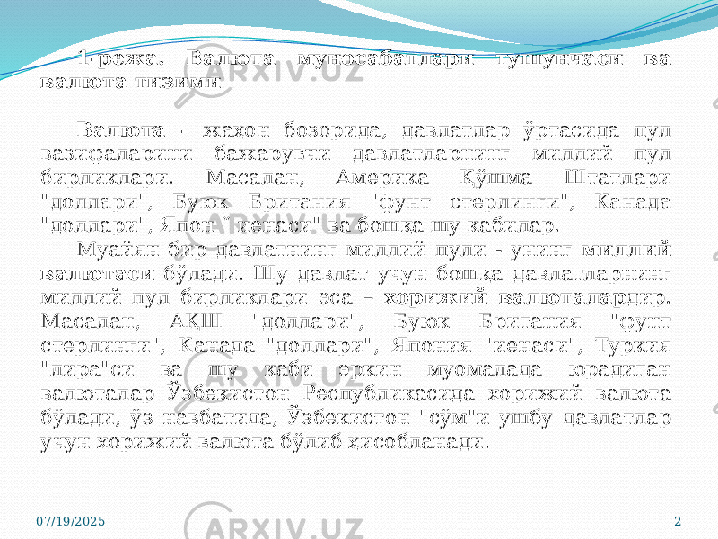 07/19/2025 21-режа. Валюта муносабатлари тушунчаси ва валюта тизими Валюта - жаҳон бозорида, давлатлар ўртасида пул вазифаларини бажарувчи давлатларнинг миллий пул бирликлари. Масалан, Америка Қўшма Штатлари &#34;доллари&#34;, Буюк Британия &#34;фунт стерлинги&#34;, Канада &#34;доллари&#34;, Япон “ иенаси&#34; ва бошқа шу кабилар. Муайян бир давлатнинг миллий пули - унинг миллий валютаси бўлади. Шу давлат учун бошқа давлатларнинг миллий пул бирликлари эса – хорижий валюталар дир. Масалан, АҚШ &#34;доллари&#34;, Буюк Британия &#34;фунт стерлинги&#34;, Канада &#34;доллари&#34;, Япония &#34;иенаси&#34;, Туркия &#34;лира&#34;си ва шу каби эркин муомалада юрадиган валюталар Ўзбекистон Республикасида хорижий валюта бўлади, ўз навбатида, Ўзбекистон &#34;сўм&#34;и ушбу давлатлар учун хорижий валюта бўлиб ҳисобланади. 