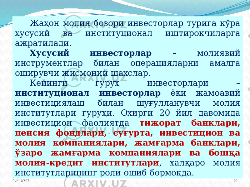 07/19/2025 20Жаҳон молия бозори инвесторлар турига кўра хусусий ва институционал иштирокчиларга ажратилади. Хусусий инвесторлар – молиявий инструментлар билан операцияларни амалга оширувчи жисмоний шахслар. Кейинги гуруҳ инвесторлари – институционал инвесторлар ёки жамоавий инвестициялаш билан шуғулланувчи молия институтлари гуруҳи. Охирги 20 йил давомида инвестицион фаолиятда тижорат банклари, пенсия фондлари, суғурта, инвестицион ва молия компаниялари, жамғарма банклари, ўзаро жамғарма компаниялари ва бошқа молия-кредит институтлари , халқаро молия институтларининг роли ошиб бормоқда. 