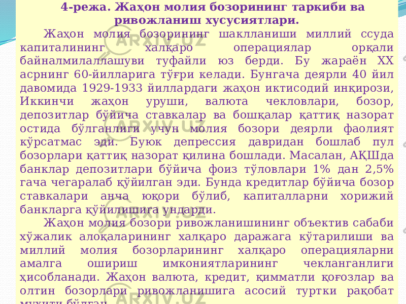 07/19/2025 214-режа. Жаҳон молия бозорининг таркиби ва ривожланиш хусусиятлари. Жаҳон молия бозорининг шаклланиши миллий ссуда капиталининг халқаро операциялар орқали байналмилаллашуви туфайли юз берди. Бу жараён XX асрнинг 60-йилларига тўғри келади. Бунгача деярли 40 йил давомида 1929-1933 йиллардаги жаҳон иктисодий инқирози, Иккинчи жаҳон уруши, валюта чекловлари, бозор, депозитлар бўйича ставкалар ва бошқалар қаттиқ назорат остида бўлганлиги учун молия бозори деярли фаолият кўрсатмас эди. Буюк депрессия давридан бошлаб пул бозорлари қаттиқ назорат қилина бошлади. Масалан, АҚШда банклар депозитлари бўйича фоиз тўловлари 1% дан 2,5% гача чегаралаб қўйилган эди. Бунда кредитлар бўйича бозор ставкалари анча юқори бўлиб, капиталларни хорижий банкларга қўйилишига ундарди. Жаҳон молия бозори ривожланишининг объектив сабаби хўжалик алоқаларининг халқаро даражага кўтарилиши ва миллий молия бозорларининг халқаро операцияларни амалга ошириш имкониятларининг чекланганлиги ҳисобланади. Жаҳон валюта, кредит, қимматли қоғозлар ва олтин бозорлари ривожланишига асосий туртки рақобат муҳити бўлган. 