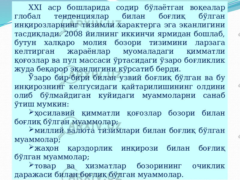 07/19/2025 22XXI аср бошларида содир бўлаётган воқеалар глобал тенденциялар билан боғлиқ бўлган инқирозларнинг тизимли характерга эга эканлигини тасдиқлади. 2008 йилнинг иккинчи ярмидан бошлаб, бутун халқаро молия бозори тизимини ларзага келтирган жараёнлар муомаладаги қимматли қоғозлар ва пул массаси ўртасидаги ўзаро боғликлик жуда беқарор эканлигини кўрсатиб берди. Ўзаро бир-бири билан узвий боғлиқ бўлган ва бу инқирознинг келгусидаги қайтарилишининг олдини олиб бўлмайдиган куйидаги муаммоларни санаб ўтиш мумкин:  ҳосилавий қимматли қоғозлар бозори билан боғлиқ бўлган муаммолар;  миллий валюта тизимлари билан боғлиқ бўлган муаммолар;  жаҳон қарздорлик инқирози билан боғлиқ бўлган муаммолар;  товар ва хизматлар бозорининг очиклик даражаси билан боғлиқ бўлган муаммолар. 