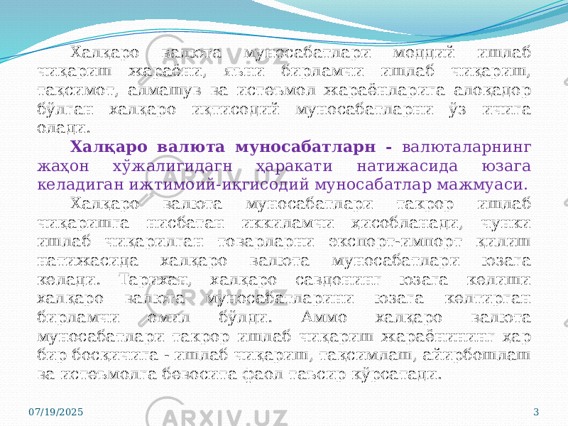 Халқаро валюта муносабатлари моддий ишлаб чиқариш жараёни, яъни бирламчи ишлаб чиқариш, тақсимот, алмашув ва истеъмол жараёнларига алоқадор бўлган халқаро иқтисодий муносабатларни ўз ичига олади. Халқаро валюта муносабатларн - валюталарнинг жаҳон хўжалигидагн ҳаракати натижасида юзага келадиган ижтимоий-иқгисодий муносабатлар мажмуаси. Халқаро валюта муносабатлари такрор ишлаб чиқаришга нисбатан иккиламчи ҳисобланади, чунки ишлаб чиқарилган товарларни экспорт-импорт қилиш натижасида халқаро валюта муносабатлари юзага келади. Тарихан, халқаро савдонинг юзага келиши халқаро валюта муносабатларини юзага келтирган бирламчи омил бўлди. Аммо халқаро валюта муносабатлари такрор ишлаб чиқариш жараёнининг ҳар бир босқичига - ишлаб чиқариш, тақсимлаш, айирбошлаш ва истеъмолга бевосита фаол таъсир кўрсатади. 07/19/2025 3 