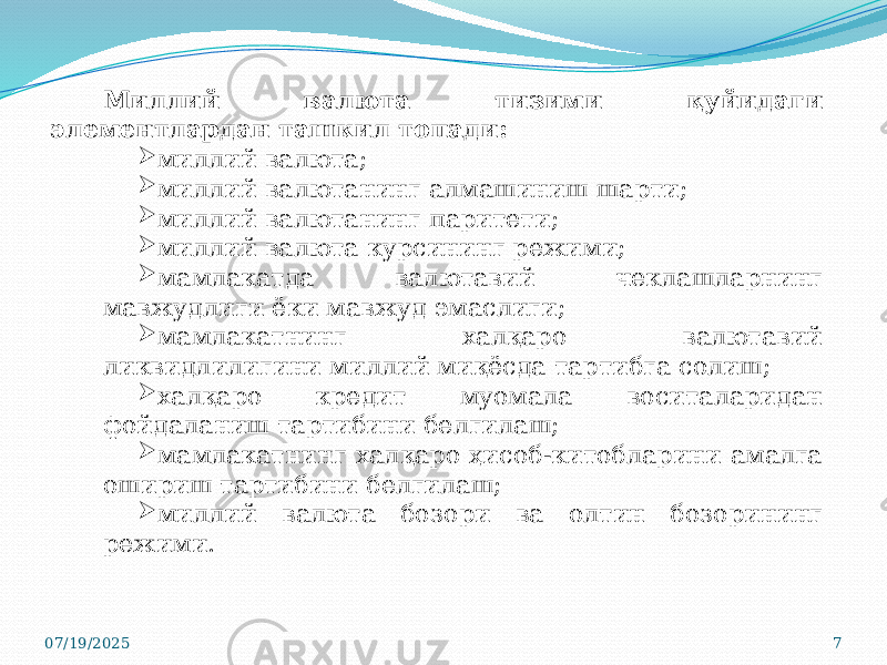 07/19/2025 7Миллий валюта тизими қуйидаги элементлардан ташкил топади:  миллий валюта;  миллий валютанинг алмашиниш шарти;  миллий валютанинг паритети;  миллий валюта курсининг режими;  мамлакатда валютавий чеклашларнинг мавжудлиги ёки мавжуд эмаслиги;  мамлакатнинг халқаро валютавий ликвидлилигини миллий миқёсда тартибга солиш;  халқаро кредит муомала воситаларидан фойдаланиш тартибини белгилаш;  мамлакатнинг халқаро ҳисоб-китобларини амалга ошириш тартибини белгилаш;  миллий валюта бозори ва олтин бозорининг режими. 