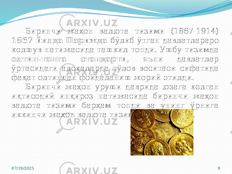 07/19/2025 9Биринчи жаҳон валюта тизими (1867-1914) 1867 йилда Парижда бўлиб ўтган давлатлараро келшув натижасида ташкил топди. Ушбу тизимда олтин-танга стандарти , яъни давлатлар ўртасидаги алоқаларда тўлов воситаси сифатида фақат олтиндан фойдаланиш жорий этилди. Биринчи жаҳон уруши даврида юзага келган иқтисодий инқироз натижасида биринчи жаҳон валюта тизими барҳам топди ва унинг ўрнига иккинчи жаҳон валюта тизими юзага келди. 