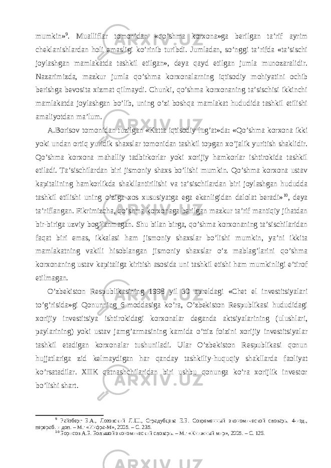 mumkin» 9 . Mualliflar tomonidan «qo’shma korxona»ga berilgan ta’rif ayrim cheklanishlardan holi emasligi ko’rinib turibdi. Jumladan, so’nggi ta’rifda «ta’sischi joylashgan mamlakatda tashkil etilgan», deya qayd etilgan jumla munozaralidir. Nazarimizda, mazkur jumla qo’shma korxonalarning iqtisodiy mohiyatini ochib berishga bevosita xizmat qilmaydi. Chunki, qo’shma korxonaning ta’sischisi ikkinchi mamlakatda joylashgan bo’lib, uning o’zi boshqa mamlakat hududida tashkil etilishi amaliyotdan ma’lum. A.Borisov tomonidan tuzilgan «Katta iqtisodiy lug’at»da: «Qo’shma korxona ikki yoki undan ortiq yuridik shaxslar tomonidan tashkil topgan xo’jalik yuritish shaklidir. Qo’shma korxona mahalliy tadbirkorlar yoki xorijiy hamkorlar ishtirokida tashkil etiladi. Ta’sischilardan biri jismoniy shaxs bo’lishi mumkin. Qo’shma korxona ustav kapitalining hamkorlikda shakllantirilishi va ta’sischilardan biri joylashgan hududda tashkil etilishi uning o’ziga xos xususiyatga ega ekanligidan dalolat beradi» 10 , deya ta’riflangan. Fikrimizcha, qo’shma korxonaga berilgan mazkur ta’rif mantiqiy jihatdan bir-biriga uzviy bog’lanmagan. Shu bilan birga, qo’shma korxonaning ta’sischilaridan faqat biri emas, ikkalasi ham jismoniy shaxslar bo’lishi mumkin, ya’ni ikkita mamlakatning vakili hisoblangan jismoniy shaxslar o’z mablag’larini qo’shma korxonaning ustav kapitaliga kiritish asosida uni tashkil etishi ham mumkinligi e’tirof etilmagan. O’zbekiston Respublikasining 1998 yil 30 apreldagi «Chet el investitsiyalari to’g’risida»gi Qonunning 6-moddasiga ko’ra, O’zbekiston Respublikasi hududidagi xorijiy investitsiya ishtirokidagi korxonalar deganda aktsiyalarining (ulushlari, paylarining) yoki ustav jamg’armasining kamida o’ttiz foizini xorijiy investitsiyalar tashkil etadigan korxonalar tushuniladi. Ular O’zbekiston Respublikasi qonun hujjatlariga zid kelmaydigan har qanday tashkiliy-huquqiy shakllarda faoliyat ko’rsatadilar. XIIK qatnashchilaridan biri ushbu qonunga ko’ra xorijlik investor bo’lishi shart. 9 Райзберг Б.А., Лозовский Л.Ш., Страдубцева Е.Б. Современный экономической словарь. 4-изд., перер аб. и доп . – М.: «Инфра-М», 2005. – С. 235. 10 Борисов А.Б. Большой экономическ и й словарь . – М.: «Книжный мир», 2005. – С. 126. 