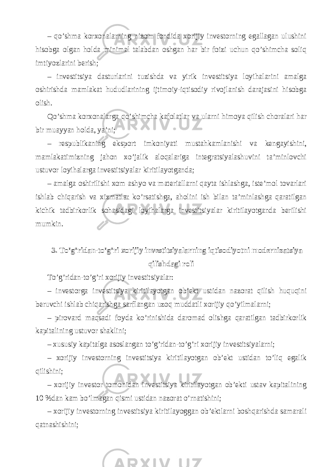 – qo’shma korxonalarning nizom fondida xorijiy investorning egallagan ulushini hisobga olgan holda minimal talabdan oshgan har bir foizi uchun qo’shimcha soliq imtiyozlarini berish; – investitsiya dasturlarini tuzishda va yirik investitsiya loyihalarini amalga oshirishda mamlakat hududlarining ijtimoiy-iqtisodiy rivojlanish darajasini hisobga olish. Qo’shma korxonalarga qo’shimcha kafolatlar va ularni himoya qilish choralari har bir muayyan holda, ya’ni; – respublikaning eksport imkoniyati mustahkamlanishi va kengayishini, mamlakatimizning jahon xo’jalik aloqalariga integratsiyalashuvini ta’minlovchi ustuvor loyihalarga investitsiyalar kiritilayotganda; – amalga oshirilishi xom ashyo va materiallarni qayta ishlashga, iste’mol tovarlari ishlab chiqarish va xizmatlar ko’rsatishga, aholini ish bilan ta’minlashga qaratilgan kichik tadbirkorlik sohasidagi loyihalarga investitsiyalar kiritilayotganda berilishi mumkin. 3. To’g’ridan-to’g’ri xorijiy investitsiyalarning iqtisodiyotni modernizatsiya qilishdagi roli To’g’ridan-to’g’ri xorijiy investitsiyalar: – i nvestorga investitsiya kiritilayotgan ob’ekt ustidan nazorat qilish huquqini beruvchi ishlab chiqarishga sarflangan uzoq muddatli xorijiy qo’yilmalarni; – pirovard maqsadi foyda ko’rinishida daromad olishga qaratilgan tadbirkorlik kapitalining ustuvor shaklini; – xususiy kapitalga asoslangan to’g’ridan-to’g’ri xorijiy investitsiyalarni; – xorijiy investorning investitsiya kiritilayotgan ob’ekt ustidan to’liq egalik qilishini; – xorijiy investor tomonidan investitsiya kiritilayotgan ob’ekti ustav kapitalining 10 %dan kam bo’lmagan qismi ustidan nazorat o’rnatishini; – xorijiy investorning investitsiya kiritilayoggan ob’ektlarni boshqarishda samarali qatnashishini; 