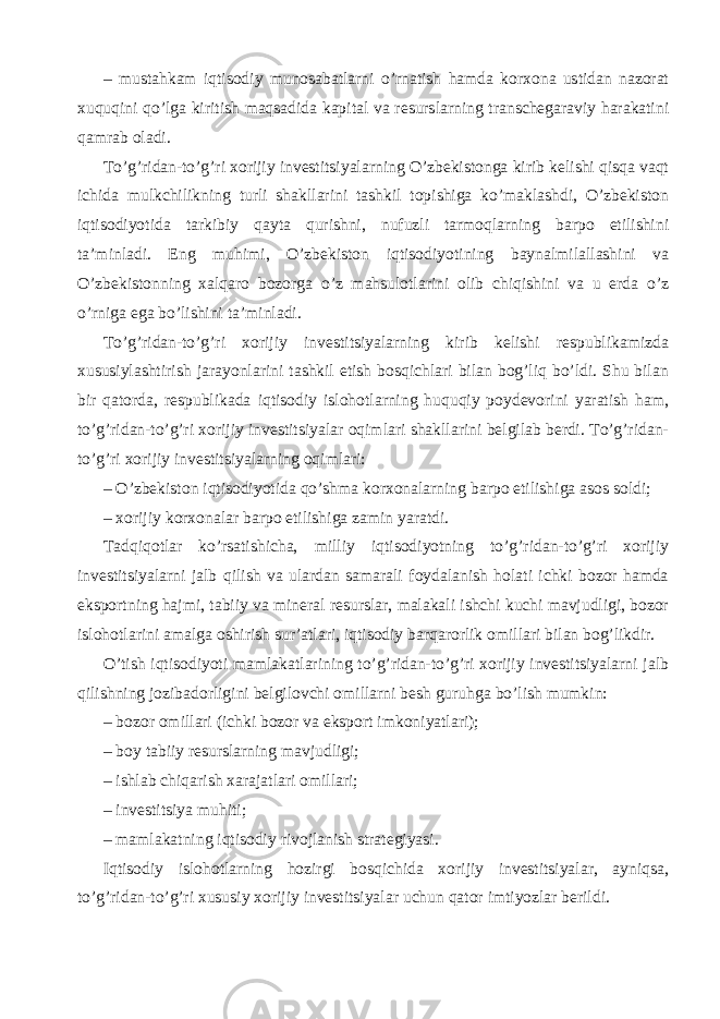 – mustahkam iqtisodiy munosabatlarni o’rnatish hamda korxona ustidan nazorat xuquqini qo’lga kiritish maqsadida kapital va resurslarning transchegaraviy harakatini qamrab oladi. To’g’ridan-to’g’ri xorijiy investitsiyalarning O’zbekistonga kirib kelishi qisqa vaqt ichida mulkchilikning turli shakllarini tashkil topishiga ko’maklashdi, O’zbekiston iqtisodiyotida tarkibiy qayta qurishni, nufuzli tarmoqlarning barpo etilishini ta’minladi. Eng muhimi, O’zbekiston iqtisodiyotining baynalmilallashini va O’zbekistonning xalqaro bozorga o’z mahsulotlarini olib chiqishini va u erda o’z o’rniga ega bo’lishini ta’minladi. To’g’ridan-to’g’ri xorijiy investitsiyalarning kirib kelishi respublikamizda xususiylashtirish jarayonlarini tashkil etish bosqichlari bilan bog’liq bo’ldi. Shu bilan bir qatorda, respublikada iqtisodiy islohotlarning huquqiy poydevorini yaratish ham, to’g’ridan-to’g’ri xorijiy investitsiyalar oqimlari shakllarini belgilab berdi. To’g’ridan- to’g’ri xorijiy investitsiyalarning oqimlari: – O’zbekiston iqtisodiyotida qo’shma korxonalarning barpo etilishiga asos soldi; – xorijiy korxonalar barpo etilishiga zamin yaratdi. Tadqiqotlar ko’rsatishicha, milliy iqtisodiyotning to’g’ridan-to’g’ri xorijiy investitsiyalarni jalb qilish va ulardan samarali foydalanish holati ichki bozor hamda eksportning hajmi, tabiiy va mineral resurslar, malakali ishchi kuchi mavjudligi, bozor islohotlarini amalga oshirish sur’atlari, iqtisodiy barqarorlik omillari bilan bog’likdir. O’tish iqtisodiyoti mamlakatlarining to’g’ridan-to’g’ri xorijiy investitsiyalarni jalb qilishning jozibadorligini belgilovchi omillarni besh guruhga bo’lish mumkin: – bozor omillari (ichki bozor va eksport imkoniyatlari); – boy tabiiy resurslarning mavjudligi; – ishlab chiqarish xarajatlari omillari; – investitsiya muhiti; – mamlakatning iqtisodiy rivojlanish strategiyasi. Iqtisodiy islohotlarning hozirgi bosqichida xorijiy investitsiyalar, ayniqsa, to’g’ridan-to’g’ri xususiy xorijiy investitsiyalar uchun qator imtiyozlar berildi. 