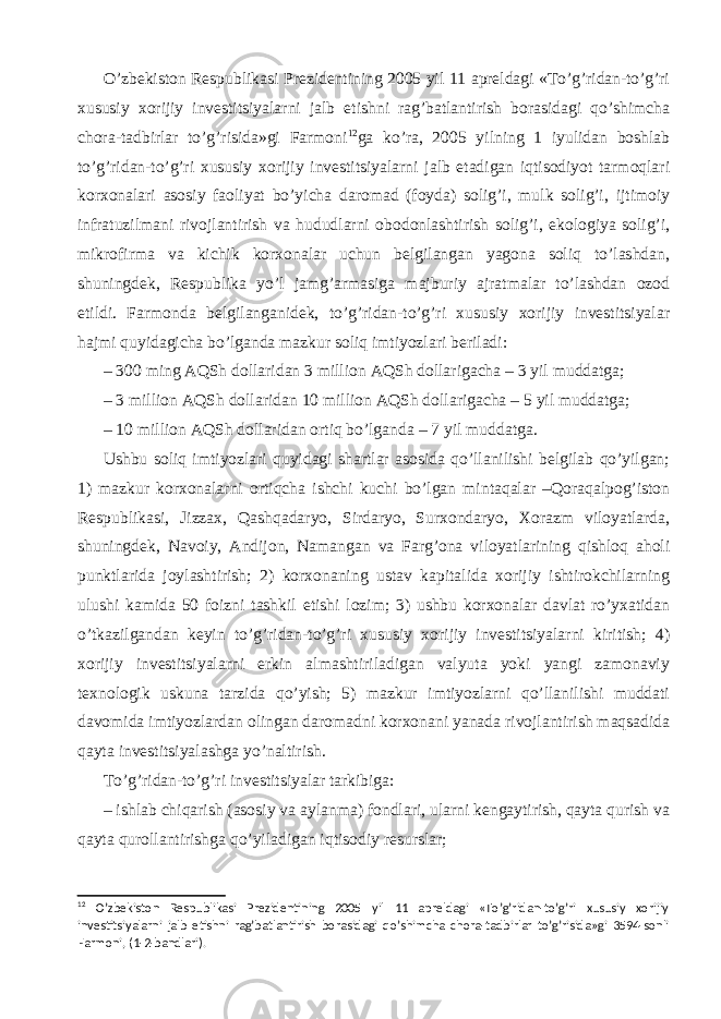 O’zbekiston Respublikasi Prezidentining 2005 yil 11 apreldagi «To’g’ridan-to’g’ri xususiy xorijiy investitsiyalarni jalb etishni rag’batlantirish borasidagi qo’shimcha chora-tadbirlar to’g’risida»gi Farmoni 12 ga ko’ra, 2005 yilning 1 iyulidan boshlab to’g’ridan-to’g’ri xususiy xorijiy investitsiyalarni jalb etadigan iqtisodiyot tarmoqlari korxonalari asosiy faoliyat bo’yicha daromad (foyda) solig’i, mulk solig’i, ijtimoiy infratuzilmani rivojlantirish va hududlarni obodonlashtirish solig’i, ekologiya solig’i, mikrofirma va kichik korxonalar uchun belgilangan yagona soliq to’lashdan, shuningdek, Respublika yo’l jamg’armasiga majburiy ajratmalar to’lashdan ozod etildi. Farmonda belgilanganidek, to’g’ridan-to’g’ri xususiy xorijiy investitsiyalar hajmi quyidagicha bo’lganda mazkur soliq imtiyozlari beriladi: – 300 ming AQSh dollaridan 3 million AQSh dollarigacha – 3 yil muddatga; – 3 million AQSh dollaridan 10 million AQSh dollarigacha – 5 yil muddatga; – 10 million AQSh dollaridan ortiq bo’lganda – 7 yil muddatga. Ushbu soliq imtiyozlari quyidagi shartlar asosida qo’llanilishi belgilab qo’yilgan; 1) mazkur korxonalarni ortiqcha ishchi kuchi bo’lgan mintaqalar –Qoraqalpog’iston Respublikasi, Jizzax, Qashqadaryo, Sirdaryo, Surxondaryo, Xorazm viloyatlarda, shuningdek, Navoiy, Andijon, Namangan va Farg’ona viloyatlarining qishloq aholi punktlarida joylashtirish; 2) korxonaning ustav kapitalida xorijiy ishtirokchilarning ulushi kamida 50 foizni tashkil etishi lozim; 3) ushbu korxonalar davlat ro’yxatidan o’tkazilgandan keyin to’g’ridan-to’g’ri xususiy xorijiy investitsiyalarni kiritish; 4) xorijiy investitsiyalarni erkin almashtiriladigan valyuta yoki yangi zamonaviy texnologik uskuna tarzida qo’yish; 5) mazkur imtiyozlarni qo’llanilishi muddati davomida imtiyozlardan olingan daromadni korxonani yanada rivojlantirish maqsadida qayta investitsiyalashga yo’naltirish. To’g’ridan-to’g’ri investitsiyalar tarkibiga: – ishlab chiqarish (asosiy va aylanma) fondlari, ularni kengaytirish, qayta qurish va qayta qurollantirishga qo’yiladigan iqtisodiy resurslar; 12 O’zbekiston Respublikasi Prezidentining 2005 yil 11 apreldagi «To’g’ridan-to’g’ri xususiy xorijiy investitsiyalarni jalb etishni rag’batlantirish borasidagi qo’shimcha chora-tadbirlar to’g’risida»gi 3594-sonli Farmoni, (1-2-bandlari). 