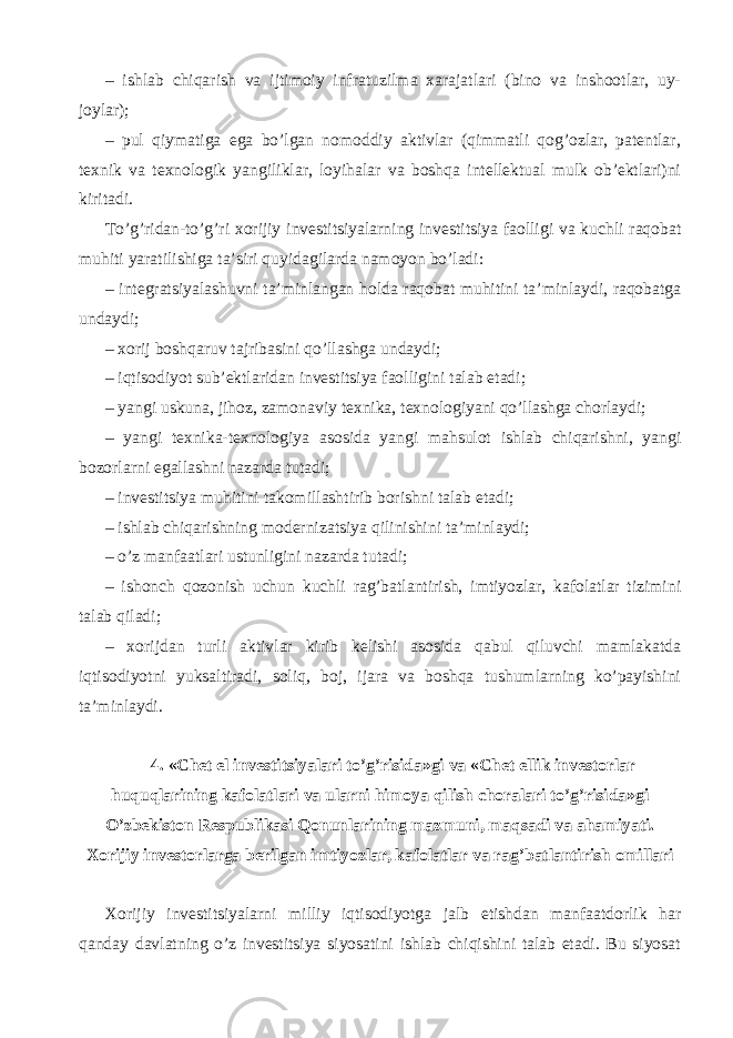 – ishlab chiqarish va ijtimoiy infratuzilma xarajatlari (bino va inshootlar, uy- joylar); – pul qiymatiga ega bo’lgan nomoddiy aktivlar (qimmatli qog’ozlar, patentlar, texnik va texnologik yangiliklar, loyihalar va boshqa intellektual mulk ob’ektlari)ni kiritadi. To’g’ridan-to’g’ri xorijiy investitsiyalarning investitsiya faolligi va kuchli raqobat muhiti yaratilishiga ta’siri quyidagilarda namoyon bo’ladi: – integratsiyalashuvni ta’minlangan holda raqobat muhitini ta’minlaydi, raqobatga undaydi; – xorij boshqaruv tajribasini qo’llashga undaydi; – iqtisodiyot sub’ektlaridan investitsiya faolligini talab etadi; – yangi uskuna, jihoz, zamonaviy texnika, texnologiyani qo’llashga chorlaydi; – yangi texnika-texnologiya asosida yangi mahsulot ishlab chiqarishni, yangi bozorlarni egallashni nazarda tutadi; – investitsiya muhitini takomillashtirib borishni talab etadi; – ishlab chiqarishning modernizatsiya qilinishini ta’minlaydi; – o’z manfaatlari ustunligini nazarda tutadi; – ishonch qozonish uchun kuchli rag’batlantirish, imtiyozlar, kafolatlar tizimini talab qiladi; – xorijdan turli aktivlar kirib kelishi asosida qabul qiluvchi mamlakatda iqtisodiyotni yuksaltiradi, soliq, boj, ijara va boshqa tushumlarning ko’payishini ta’minlaydi. 4. «Chet el investitsiyalari to’g’risida»gi va «Chet ellik investorlar huquqlarining kafolatlari va ularni himoya qilish choralari to’g’risida»gi O’zbekiston Respublikasi Qonunlarining mazmuni, maqsadi va ahamiyati. Xorijiy investorlarga berilgan imtiyozlar, kafolatlar va rag’batlantirish omillari Xorijiy investitsiyalarni milliy iqtisodiyotga jalb etishdan manfaatdorlik har qanday davlatning o’z investitsiya siyosatini ishlab chiqishini talab etadi. Bu siyosat 