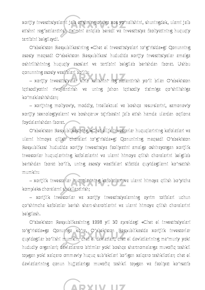 xorijiy investitsiyalarni jalb etishning o’ziga xos yo’nalishini, shuningdek, ularni jalb etishni rag’batlantirish tizimini aniqlab beradi va investitsiya faoliyatining huquqiy tartibini belgilaydi. O’zbekiston Respublikasining «Chet el investitsiyalari to’g’risida»gi Qonunning asosiy maqsadi O’zbekiston Respublikasi hududida xorijiy investitsiyalar amalga oshirilishining huquqiy asoslari va tartibini belgilab berishdan iborat. Ushbu qonunning asosiy vazifalari bo’lib: – xorijiy investitsiyalar kirib kelishini rag’batlantirish yo’li bilan O’zbekiston iqtisodiyotini rivojlantirish va uning jahon iqtisodiy tizimiga qo’shilishiga ko’maklashishdan; – xorijning moliyaviy, moddiy, intellektual va boshqa resurslarini, zamonaviy xorijiy texnologiyalarni va boshqaruv tajribasini jalb etish hamda ulardan oqilona foydalanishdan iborat. O’zbekiston Respublikasining «Chet ellik investorlar huquqlarining kafolatlari va ularni himoya qilish choralari to’g’risida»gi Qonunining maqsadi O’zbekiston Respublikasi hududida xorijiy investitsiya faoliyatini amalga oshirayotgan xorijlik investorlar huquqlarining kafolatlarini va ularni himoya qilish choralarini belgilab berishdan iborat bo’lib, uning asosiy vazifalari sifatida quyidagilarni ko’rsatish mumkin: – xorijlik investorlar huquqlarining kafolatlari va ularni himoya qilish bo’yicha kompleks choralarni shakllantirish; – xorijlik investorlar va xorijiy investitsiyalarning ayrim toifalari uchun qo’shimcha kafolatlar berish shart-sharoitlarini va ularni himoya qilish choralarini belgilash. O’zbekiston Respublikasining 1998 yil 30 apreldagi «Chet el investitsiyalari to’g’risida»ga Qonuniga ko’ra, O’zbekiston Respublikasida xorijlik investorlar quyidagilar bo’lishi mumkin: chet el davlatlari, chet el davlatlarining ma’muriy yoki hududiy organlari; davlatlararo bitimlar yoki boshqa shartnomalarga muvofiq tashkil topgan yoki xalqaro ommaviy huquq sub’ektlari bo’lgan xalqaro tashkilotlar; chet el davlatlarining qonun hujjatlariga muvofiq tashkil topgan va faoliyat ko’rsatib 