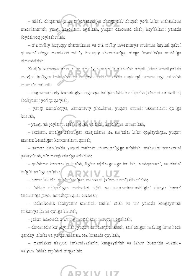 – ishlab chiqarish (xizmat ko’rsatish)ni chetga olib chiqish yo’li bilan mahsulotni arzonlantirish, yangi bozorlarni egallash, yuqori daromad olish, boyliklarni yanada foydaliroq joylashtirish; – o’z milliy huquqiy sharoitlarini va o’z milliy investitsiya muhitini kapital qabul qiluvchi o’zga mamlakat milliy huquqiy sharoitlariga, o’zga investitsiya muhitiga almashtirish. Xorijiy sarmoyadorlar bilan amaliy hamkorlik o’rnatish orqali jahon amaliyotida mavjud bo’lgan imkoniyatlardan foydalanish asosida quyidagi samaralarga erishish mumkin bo’ladi: – eng zamonaviy texnologiyalarga ega bo’lgan ishlab chiqarish (xizmat ko’rsatish) faoliyatini yo’lga qo’yish; – yangi texnologiya, zamonaviy jihozlarni, yuqori unumli uskunalarni qo’lga kiritish; – yangi ish joylarini tashkil etish va aholi bandligini ta’minlash; – ixcham, amalga oshirilgan xarajatlarni tez sur’atlar bilan qoplaydigan, yuqori samara beradigan korxonalarni qurish; – zamon darajasida yuqori mehnat unumdorligiga erishish, mahsulot tannarxini pasaytirish, o’z manfaatlariga erishish; – qo’shma korxonalar tuzish, ilg’or tajribaga ega bo’lish, boshqaruvni, raqobatni to’g’ri yo’lga qo’yish; – bozor talabini qoniqtiradigan mahsulot (xizmatlarni) etishtirish; – ishlab chiqarilgan mahsulot sifati va raqobatbardoshligini dunyo bozori talablariga javob beradigan qilib etkazish; – tadbirkorlik faoliyatini samarali tashkil etish va uni yanada kengaytirish imkoniyatlarini qo’lga kiritish; – jahon bozorida o’zining mustahkam mavqeni egallash; – daromadni ko’paytirish, yuqori samaraga erishish, sarf etilgan mablag’larni hech qanday talofat va yo’qotishlarsiz tez fursatda qoplash; – mamlakat eksport imkoniyatlarini kengaytirish va jahon bozorida «qattiq» valyuta ishlab topishni o’rganish; 