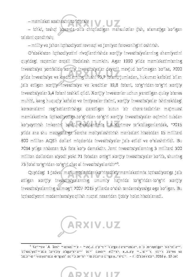 – mamlakat xazinasini to’ldirish; – ichki, tashqi bozorda olib chiqiladigan mahsulotlar (ish, xizmat)ga bo’lgan talabni qondirish; – milliy va jahon iqtisodiyoti ravnaqi va jamiyat farovonligini oshirish. O’zbekiston iqtisodiyotini rivojlantirishda xorijiy investitsiyalarning ahamiyatini quyidagi raqamlar orqali ifodalash mumkin. Agar 1990 yilda mamlakatimizning investitsiya portfelida xorijiy investitsiyalar deyarli mavjud bo’lmagan bo’lsa, 2000 yilda investitsiya va kreditlarning ulushi 23,2 foizni, jumladan, hukumat kafolati bilan jalb etilgan xorijiy investitsiya va kreditlar 19,8 foizni, to’g’ridan-to’g’ri xorijiy investitsiyalar 3,4 foizni tashkil qildi. Xorijiy investorlar uchun yaratilgan qulay biznes muhiti, keng huquqiy kafolat va imtiyozlar tizimi, xorijiy investitsiyalar ishtirokidagi korxonalarni rag’batlantirishga qaratilgan butun bir chora-tadbirlar majmuasi mamlakatimiz iqtisodiyotiga to’g’ridan-to’g’ri xorijiy investitsiyalar oqimini tubdan ko’paytirish imkonini berdi. Prezidentimiz I.A.Karimov ta’kidlaganlaridek, “2015 yilda ana shu maqsadlarga barcha moliyalashtirish manbalari hisobidan 15 milliard 800 million AQSh dollari miqdorida investitsiyalar jalb etildi va o’zlashtirildi. Bu 2014 yilga nisbatan 9,5 foiz ko’p demakdir. Jami investitsiyalarning 3 milliard 300 million dollardan ziyodi yoki 21 foizdan ortig’i xorijiy investitsiyalar bo’lib, shuning 73 foizi to’g’ridan-to’g’ri chet el investitsiyalaridir” 5 . Quyidagi 1-jadval ma’lumotlaridan ko’rinadiki, mamlakatimiz iqtisodiyotiga jalb etilgan xorijiy investitsiyalarning umumiy hajmida to’g’ridan-to’g’ri xorijiy investitsiyalarning salmog’i 2007-2015 yillarda o’sish tendentsiyasiga ega bo’lgan. Bu iqtisodiyotni modernizatsiya qilish nuqtai nazaridan ijobiy holat hisoblanadi. 5 Karimov I.A. Bosh maqsadimiz – mavjud qiyinchiliklarga qaramasdan, olib borayotgan islohotlarni, iqtisodiyotimizda tarkibiy o’zgarishlarni izchil davom ettirish, xususiy mulkchilik, kichik biznes va tadbirkorlikka yanada keng yo’l ochib berish hisobidan oldinga yurishdir . – T.: O’zbekiston, 2016 y., 12-bet 