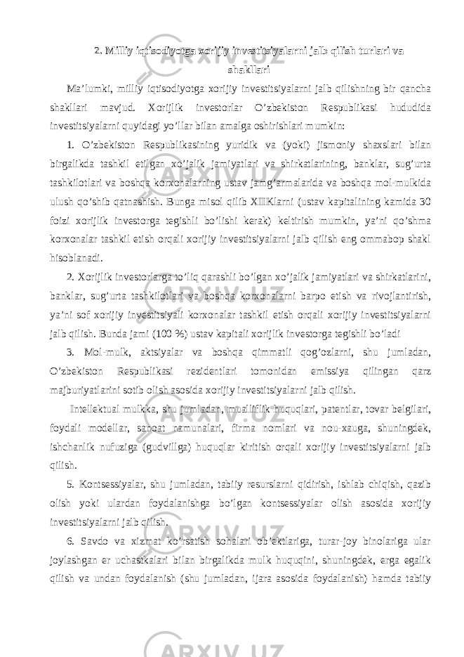 2. Milliy iqtisodiyotga xorijiy investitsiyalarni jalb qilish turlari va shakllari Ma’lumki, milliy iqtisodiyotga xorijiy investitsiyalarni jalb qilishning bir qancha shakllari mavjud. Xorijlik investorlar O’zbekiston Respublikasi hududida investitsiyalarni quyidagi yo’llar bilan amalga oshirishlari mumkin: 1. O’zbekiston Respublikasining yuridik va (yoki) jismoniy shaxslari bilan birgalikda tashkil etilgan xo’jalik jamiyatlari va shirkatlarining, banklar, sug’urta tashkilotlari va boshqa korxonalarning ustav jamg’armalarida va boshqa mol-mulkida ulush qo’shib qatnashish. Bunga misol qilib XIIKlarni (ustav kapitalining kamida 30 foizi xorijlik investorga tegishli bo’lishi kerak) keltirish mumkin, ya’ni qo’shma korxonalar tashkil etish orqali xorijiy investitsiyalarni jalb qilish eng ommabop shakl hisoblanadi. 2. Xorijlik investorlarga to’liq qarashli bo’lgan xo’jalik jamiyatlari va shirkatlarini, banklar, sug’urta tashkilotlari va boshqa korxonalarni barpo etish va rivojlantirish, ya’ni sof xorijiy investitsiyali korxonalar tashkil etish orqali xorijiy investitsiyalarni jalb qilish. Bunda jami (100 %) ustav kapitali xorijlik investorga tegishli bo’ladi 3. Mol-mulk, aktsiyalar va boshqa qimmatli qog’ozlarni, shu jumladan, O’zbekiston Respublikasi rezidentlari tomonidan emissiya qilingan qarz majburiyatlarini sotib olish asosida xorijiy investitsiyalarni jalb qilish. Intellektual mulkka, shu jumladan, mualliflik huquqlari, patentlar, tovar belgilari, foydali modellar, sanoat namunalari, firma nomlari va nou-xauga, shuningdek, ishchanlik nufuziga (gudvillga) huquqlar kiritish orqali xorijiy investitsiyalarni jalb qilish. 5. Kontsessiyalar, shu jumladan, tabiiy resurslarni qidirish, ishlab chiqish, qazib olish yoki ulardan foydalanishga bo’lgan kontsessiyalar olish asosida xorijiy investitsiyalarni jalb qilish. 6. Savdo va xizmat ko’rsatish sohalari ob’ektlariga, turar-joy binolariga ular joylashgan er uchastkalari bilan birgalikda mulk huquqini, shuningdek, erga egalik qilish va undan foydalanish (shu jumladan, ijara asosida foydalanish) hamda tabiiy 