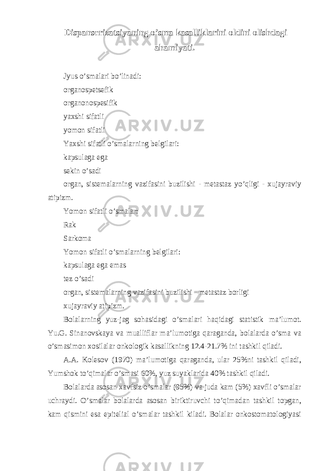  Dispanserizatsiyaning o’sma kasalliklarini oldini olishdagi ahamiyati. Jyus o’smalari bo’linadi: organospetsefik organonospesifik yaxshi sifatli yomon sifatli Yaxshi sifatli o’smalarning belgilari: kapsulaga ega sekin o’sadi organ, sistemalarning vazifasini buzilishi - metastaz yo’qligi - xujayraviy atipizm. Yomon sifatli o’smalar: Rak Sarkoma Yomon sifatli o’smalarning belgilari: kapsulaga ega emas tez o’sadi organ, sistemalarning vazifasini buzilishi - metastaz borligi xujayraviy atipizm. Bolalarning yuz-jag sohasidagi o’smalari haqidagi statistik ma’lumot. Yu.G. Sinanovskaya va mualliflar ma’lumotiga qaraganda, bolalarda o’sma va o’smasimon xosilalar onkologik kasallikning 12.4-21.7% ini tashkil qiladi. A.A. Kolesov (1970) ma’lumotiga qaraganda, ular 25%ni tashkil qiladi, Yumshok to’qimalar o’smasi 60%, yuz suyaklarida 40% tashkil qiladi. Bolalarda asosan xavfsiz o’smalar (95%) va juda kam (5%) xavfli o’smalar uchraydi. O’smalar bolalarda asosan biriktiruvchi to’qimadan tashkil topgan, kam qismini esa epitelial o’smalar tashkil kiladi. Bolalar onkostomatologiyasi 