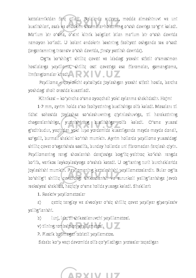 kattalarnikidan farq qiladi. Bolalarda xujayra, modda almashinuvi va uni buzilishlari, asab va endokrin sistemalar holatining o’sish davriga to’g’ri keladi. Ma’lum bir o’sma, o’zini klinik belgilari bilan ma’lum bir o’sish davrida namoyon bo’ladi. U bolani endokrin bezining faoliyati oshganda tez o’sadi (organizmning intensiv o’sish davrida, jinsiy yetilish davrida). Og’iz bo’shlig’i shilliq qavati va labdagi yaxshi sifatli o’smasimon hosilalarga papilloma, shilliq osti qavatiga esa fibromalar, gemangioma, limfangiomalar kiradi. Papilloma – qoplovchi epiteliyda joylashgan yaxshi sifatli hosila, barcha yoshdagi aholi orasida kuzatiladi. Klinikasi – ko’pincha o’sma oyoqchali yoki aylanma shaklidadir. Hajmi 1-2 mm, ayrim holda a’zo faoliyatining buzilishiga olib keladi. Masalan: til ildizi sohasida joylashsa so’zlashuvning qiyinlashuviga, til harakatining chegaralanishiga, yutinishining buzilishiga olib keladi. O’sma yuzasi g’adirbudur, yaqindan yoki lupa yordamida kuzatilganda mayda-mayda donali, so’galli, burmali shaklni ko’rish mumkin. Ayrim hollarda papilloma yuzasidagi shilliq qavat o’zgarishsiz sezilib, bunday hollarda uni fibromadan farqlash qiyin. Papillomaning rangi shoxlanish darajasiga bog’liq-yaltiroq ko’kish rangda bo’lib, varikoz leykoplasiyaga o’xshab ketadi. U og’izning turli burchaklarida joylashishi mumkin. Papilomaning kattalashishi-papillamatozlardir. Bular og’iz bo’shlig’i shilliq qavatidagi shikastlanish va surunkali yallig’lanishga javob reaksiyasi shaklida, haqiqiy o’sma holida yuzaga keladi. Shakllari: 1. Reaktiv papilomatozlar a) qattiq tanglay va alveolyar o’siq shilliq qavat papilyar giperplaziv yallig’lanishi. b) lunj, lab, til shikastlanuvchi papillamatozi. v) tilning rombsimon papillamatozi. 2. Plastik bo’lmagan tabiatli papilamatoz. Sabab: ko’p vaqt davomida olib qo’yiladigan protezlar taqadigan 