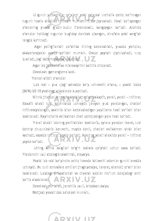  U guruh pufakchalar to’plami yoki aylanasi unchalik qattiq bo’lmagan tugunli hosila shaklida uchrashi mumkin. Tilda joylashadi. Hosil bo’layotgan o’smaning yuzasi g’adir-budur fibromatozli, kengaygan bo’ladi. Alohida o’smalar holidagi tugunlar bug’doy donidek qizargan, binafsha yoki sarg’ish rangda ko’rinadi. Agar yallig’lanishi qo’shilsa tilning kattalashishi, yuzada yoriqlar, ekskoriatsiyalar paydo bo’lishi mumkin. Ovqat yeyishi qiyinlashadi, nutq buziladi, jag’ deformatsiyasi kuzatiladi. Agar lab jaroxatlansa mikroxeylitni keltirib chiqaradi. Davolash: gemangioma kabi. Yomon sifatli o’smalar Lab raki – yuz –jag’ sohasida ko’p uchrovchi o’sma, u pastki labda (95%) 50-70 yoshdagi erkaklarda kuzatiladi. Klinik jihatdan bir necha shakli ajratiladi: ekzofit, yarali, yarali – infiltrat. Ekzofit shakli turli ko’rinishda uchraydi: jarayon yuzi yaralangan, chetlari infiltratsiyalangan, sekinlik bilan kattalashadigan papilloma hosil bo’lishi bilan boshlanadi. Keyinchalik valiksimon cheti qattiqlashgan yara hosil bo’ladi. Yarali shakli labning yorilishidan boshlanib, aylana yaradan iborat, tubi doimiy chuqurlashib boruvchi, mayda donli, chetlari valiksimon shish bilan kechadi, asosida infiltrat paydo bo’ladi. Rakning yarali shaklida yarali – infiltrat paydo bo’ladi. Uning klinik belgilari to’g’ri tashxis qo’yishi uchun asos bo’ladi. Yordamchi usul sitologik tekshirish, biopsiya. Pastki lab raki ko’pincha ochiq havoda ishlovchi odamlar guruhi orasida uchraydi. Bu turli atmosfera omillari (ingolyatsiya, harorat, shamol) ta’siri bilan izoxlanadi. Labdagi shikastlanish va chekish kabilar ma’lum darajadagi omil bo’lib xisoblanadi. Davolash: nur bilan, jarrohlik usuli, kriodestruksiya. Natijasi: yaxshi deb baholash mumkin. 