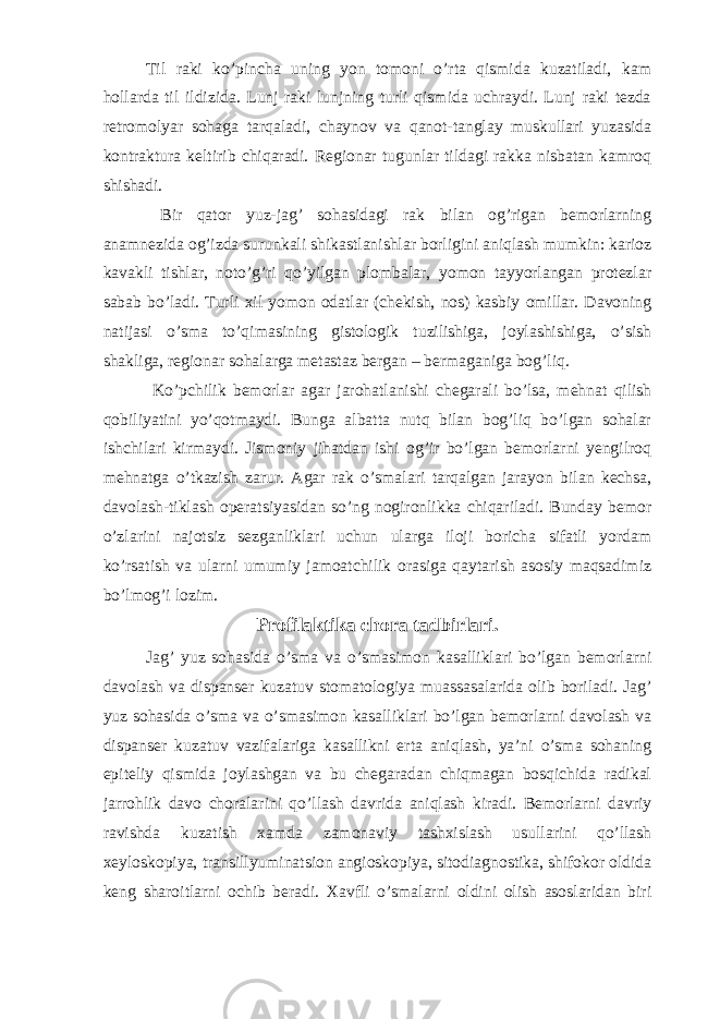 Til raki ko’pincha uning yon tomoni o’rta qismida kuzatiladi, kam hollarda til ildizida. Lunj raki lunjning turli qismida uchraydi. Lunj raki tezda retromolyar sohaga tarqaladi, chaynov va qanot-tanglay muskullari yuzasida kontraktura keltirib chiqaradi. Regionar tugunlar tildagi rakka nisbatan kamroq shishadi. Bir qator yuz-jag’ sohasidagi rak bilan og’rigan bemorlarning anamnezida og’izda surunkali shikastlanishlar borligini aniqlash mumkin: karioz kavakli tishlar, noto’g’ri qo’yilgan plombalar, yomon tayyorlangan protezlar sabab bo’ladi. Turli xil yomon odatlar (chekish, nos) kasbiy omillar. Davoning natijasi o’sma to’qimasining gistologik tuzilishiga, joylashishiga, o’sish shakliga, regionar sohalarga metastaz bergan – bermaganiga bog’liq. Ko’pchilik bemorlar agar jarohatlanishi chegarali bo’lsa, mehnat qilish qobiliyatini yo’qotmaydi. Bunga albatta nutq bilan bog’liq bo’lgan sohalar ishchilari kirmaydi. Jismoniy jihatdan ishi og’ir bo’lgan bemorlarni yengilroq mehnatga o’tkazish zarur. Agar rak o’smalari tarqalgan jarayon bilan kechsa, davolash-tiklash operatsiyasidan so’ng nogironlikka chiqariladi. Bunday bemor o’zlarini najotsiz sezganliklari uchun ularga iloji boricha sifatli yordam ko’rsatish va ularni umumiy jamoatchilik orasiga qaytarish asosiy maqsadimiz bo’lmog’i lozim. Profilaktika chora tadbirlari. Jag’ yuz sohasida o’sma va o’smasimon kasalliklari bo’lgan bemorlarni davolash va dispanser kuzatuv stomatologiya muassasalarida olib boriladi. Jag’ yuz sohasida o’sma va o’smasimon kasalliklari bo’lgan bemorlarni davolash va dispanser kuzatuv vazifalariga kasallikni erta aniqlash, ya’ni o’sma sohaning epiteliy qismida joylashgan va bu chegaradan chiqmagan bosqichida radikal jarrohlik davo choralarini qo’llash davrida aniqlash kiradi. Bemorlarni davriy ravishda kuzatish xamda zamonaviy tashxislash usullarini qo’llash xeyloskopiya, transillyuminatsion angioskopiya, sitodiagnostika, shifokor oldida keng sharoitlarni ochib beradi. Xavfli o’smalarni oldini olish asoslaridan biri 