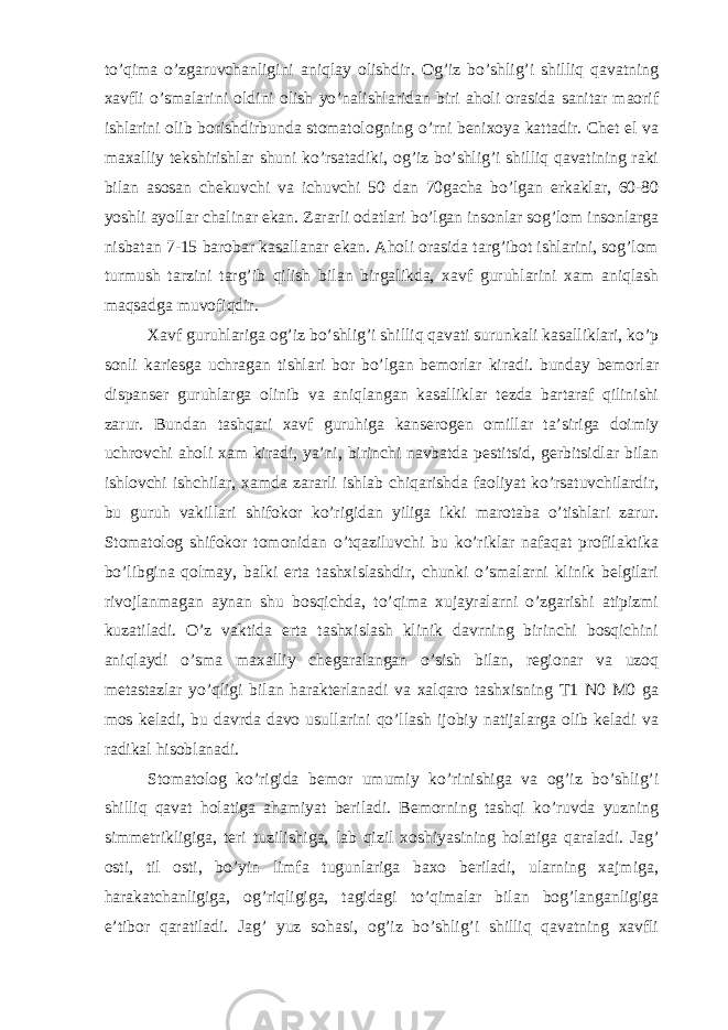 to’qima o’zgaruvchanligini aniqlay olishdir. Og’iz bo’shlig’i shilliq qavatning xavfli o’smalarini oldini olish yo’nalishlaridan biri aholi orasida sanitar maorif ishlarini olib borishdirbunda stomatologning o’rni benixoya kattadir. Chet el va maxalliy tekshirishlar shuni ko’rsatadiki, og’iz bo’shlig’i shilliq qavatining raki bilan asosan chekuvchi va ichuvchi 50 dan 70gacha bo’lgan erkaklar, 60-80 yoshli ayollar chalinar ekan. Zararli odatlari bo’lgan insonlar sog’lom insonlarga nisbatan 7-15 barobar kasallanar ekan. Aholi orasida targ’ibot ishlarini, sog’lom turmush tarzini targ’ib qilish bilan birgalikda, xavf guruhlarini xam aniqlash maqsadga muvofiqdir. Xavf guruhlariga og’iz bo’shlig’i shilliq qavati surunkali kasalliklari, ko’p sonli kariesga uchragan tishlari bor bo’lgan bemorlar kiradi. bunday bemorlar dispanser guruhlarga olinib va aniqlangan kasalliklar tezda bartaraf qilinishi zarur. Bundan tashqari xavf guruhiga kanserogen omillar ta’siriga doimiy uchrovchi aholi xam kiradi, ya’ni, birinchi navbatda pestitsid, gerbitsidlar bilan ishlovchi ishchilar, xamda zararli ishlab chiqarishda faoliyat ko’rsatuvchilardir, bu guruh vakillari shifokor ko’rigidan yiliga ikki marotaba o’tishlari zarur. Stomatolog shifokor tomonidan o’tqaziluvchi bu ko’riklar nafaqat profilaktika bo’libgina qolmay, balki erta tashxislashdir, chunki o’smalarni klinik belgilari rivojlanmagan aynan shu bosqichda, to’qima xujayralarni o’zgarishi atipizmi kuzatiladi. O’z vaktida erta tashxislash klinik davrning birinchi bosqichini aniqlaydi o’sma maxalliy chegaralangan o’sish bilan, regionar va uzoq metastazlar yo’qligi bilan harakterlanadi va xalqaro tashxisning T1 N0 M0 ga mos keladi, bu davrda davo usullarini qo’llash ijobiy natijalarga olib keladi va radikal hisoblanadi. Stomatolog ko’rigida bemor umumiy ko’rinishiga va og’iz bo’shlig’i shilliq qavat holatiga ahamiyat beriladi. Bemorning tashqi ko’ruvda yuzning simmetrikligiga, teri tuzilishiga, lab qizil xoshiyasining holatiga qaraladi. Jag’ osti, til osti, bo’yin limfa tugunlariga baxo beriladi, ularning xajmiga, harakatchanligiga, og’riqligiga, tagidagi to’qimalar bilan bog’langanligiga e’tibor qaratiladi. Jag’ yuz sohasi, og’iz bo’shlig’i shilliq qavatning xavfli 