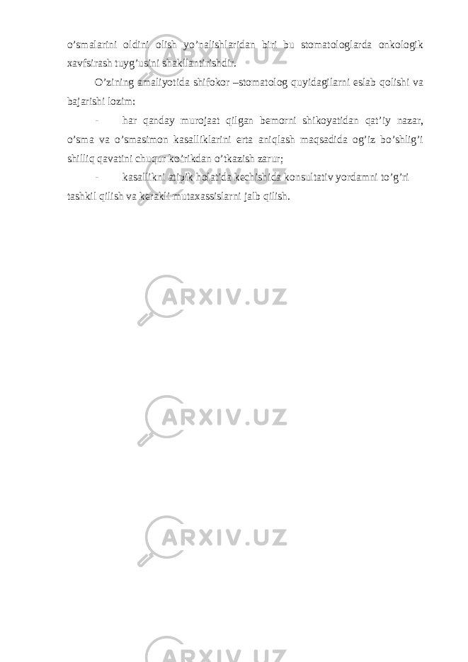 o’smalarini oldini olish yo’nalishlaridan biri bu stomatologlarda onkologik xavfsirash tuyg’usini shakllantirishdir. O’zining amaliyotida shifokor –stomatolog quyidagilarni eslab qolishi va bajarishi lozim: - har qanday murojaat qilgan bemorni shikoyatidan qat’iy nazar, o’sma va o’smasimon kasalliklarini erta aniqlash maqsadida og’iz bo’shlig’i shilliq qavatini chuqur ko’rikdan o’tkazish zarur; - kasallikni atipik holatida kechishida konsultativ yordamni to’g’ri tashkil qilish va kerakli mutaxassislarni jalb qilish. 