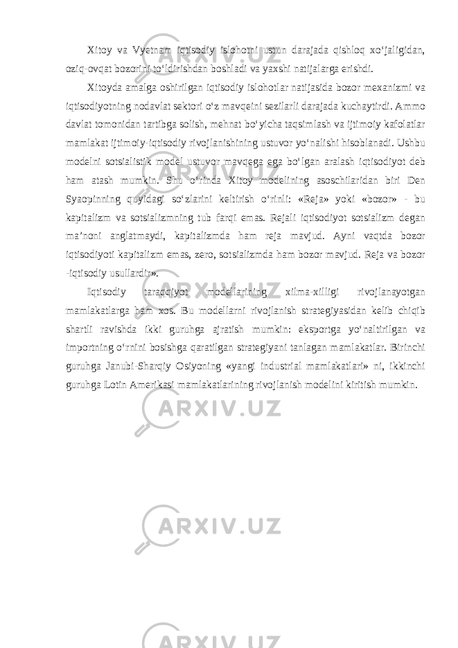 Xitoy va Vyetnam iqtisodiy islohotni ustun darajada qishloq xo‘jaligidan, oziq-ovqat bozorini to‘ldirishdan boshladi va yaxshi natijalarga erishdi. Xitoyda amalga oshirilgan iqtisodiy islohotlar natijasida bozor mexanizmi va iqtisodiyotning nodavlat sektori o‘z mavqeini sezilarli darajada kuchaytirdi. Ammo davlat tomonidan tartibga solish, mehnat bo‘yicha taqsimlash va ijtimoiy kafolatlar mamlakat ijtimoiy-iqtisodiy rivojlanishining ustuvor yo‘nalishi hisoblanadi. Ushbu modelni sotsialistik model ustuvor mavqega ega bo‘lgan aralash iqtisodiyot deb ham atash mumkin. Shu o‘rinda Xitoy modelining asoschilaridan biri Den Syaopinning quyidagi so‘zlarini keltirish o‘rinli: «Reja» yoki «bozor» - bu kapitalizm va sotsializmning tub farqi emas. Rejali iqtisodiyot sotsializm degan ma’noni anglatmaydi, kapitalizmda ham reja mavjud. Ayni vaqtda bozor iqtisodiyoti kapitalizm emas, zero, sotsializmda ham bozor mavjud. Reja va bozor -iqtisodiy usullardir». Iqtisodiy taraqqiyot modellarining xilma-xilligi rivojlanayotgan mamlakatlarga ham xos. Bu modellarni rivojlanish strategiyasidan kelib chiqib shartli ravishda ikki guruhga ajratish mumkin: eksportga yo‘naltirilgan va importning o‘rnini bosishga qaratilgan strategiyani tanlagan mamlakatlar. Birinchi guruhga Janubi-Sharqiy Osiyoning «yangi industrial mamlakatlari» ni, ikkinchi guruhga Lotin Amerikasi mamlakatlarining rivojlanish modelini kiritish mumkin. 