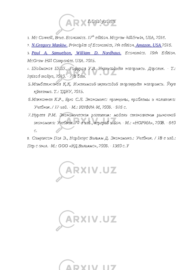 Adabiyotlar : 1. Mc Connell, Brue. Economics. 17 th edition. Mcgraw-hill/Irwin, USA, 2014. 2. N.Gregory Mankiw. Principles of Economics, 7th edition. Amazon, USA 2016. 3. Paul A. Samuelson, William D. Nordhaus. Economics. 19th Edition. McGraw-Hill Companies. USA. 2015. 4. Шодмонов Ш.Ш., Ғофуров У.В. Иқтисодиёт назарияси. Дарслик. - Т.: Iqtisod - moliya , 2010. - 728 бет. 5. Мамбетжанов Қ.Қ. Ижтимоий-иқтисодий тараққиёт назарияси. Ўқув қўлланма. Т.: ТДИУ, 2015. 6. Макконнел К.Р., Брю С.Л. Экономикс: принципы, проблемы и политика: Учебник. / 17-изд. - М.: ИНФРА-М, 2009. - 916 с. 7. Нуреев Р.М. Экономическая развития: модели становления рыночной экономика: Учебник. / 2-е изд., перераб и доп. - М.: «НОРМА», 2008. - 640 с. 8. Самуэлсон Пол Э., Нордхаус Вильям Д. Экономика.: Учебник. / 18-е изд.: Пер с англ. -М.: ООО «ИД.Вильямс», 2009. - 1360 с. У 