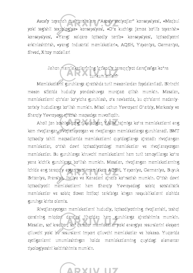 Asosiy tayanch tushunchalar: “Asosiy extiyojlar” konsepsiyasi, «Maqbul yoki tegishli texnologiya» konsepsiyasi, «O‘z kuchiga jamoa bo‘lib tayanish» konsepsiyasi, «Yangi xalqaro iqtisodiy tartib» konsepsiyasi, iqtisodiyotni erkinlashtirish, «yangi industrial mamlakatlari», AQSH, Yaponiya, Germaniya, Shved, Xitoy modellari Jahon mamlakatlarining iqtisodiy taraqqiyot darajasiga ko‘ra turkumlanishi Mamlakatlarni guruhlarga ajratishda turli mezonlardan foydalaniladi. Birinchi mezon sifatida hududiy yondoshuvga murojaat qilish mumkin. Masalan, mamlakatlarni qit’alar bo‘yicha guruhlash, o‘z navbatida, bu qit’alarni madaniy- tarixiy hududlarga bo‘lish mumkin. Misol uchun Yevropani G‘arbiy, Markaziy va Sharqiy Yevropaga ajratish maqsadga muvofiqdir. Aholi jon boshiga to‘g‘ri keladigan YAIM hajmiga ko‘ra mamlakatlarni eng kam rivojlangan, rivojlanayotgan va rivojlangan mamlakatlarga guruhlanadi. BMT iqtisodiy tahlil maqsadlarida mamlakatlarni quyidagilarga ajratadi: rivojlangan mamlakatlar, o‘tish davri iqtisodiyotidagi mamlakatlar va rivojlanayotgan mamlakatlar. Bu guruhlarga kiruvchi mamlakatlarni ham turli tamoyillarga ko‘ra yana kichik guruhlarga bo‘lish mumkin. Masalan, rivojlangan mamlakatlarning ichida eng taraqqiy etgan yetti mamlakat: AQSH, Yaponiya, Germaniya, Buyuk Britaniya, Fransiya, Italiya va Kanadani ajratib ko‘rsatish mumkin. O‘tish davri iqtisodiyotli mamlakatlarni ham Sharqiy Yevropadagi sobiq sotsialistik mamlakatlar va sobiq Sovet Ittifoqi tarkibiga kirgan respublikalarni alohida guruhga kirita olamiz. Rivojlanayotgan mamlakatlarni hududiy, iqtisodiyotining rivojlanishi, tashqi qarzining miqdori darajasi jihatidan ham guruhlarga ajratishimiz mumkin. Masalan, sof kreditor, sof qarzdor mamlakatlar yoki energiya resurslarini eksport qiluvchi yoki bu resurslarni import qiluvchi mamlakatlar va hokazo. Yuqorida aytilganlarni umumlashtirgan holda mamlakatlarning quyidagi elementar tipologiyasini keltirishimiz mumkin. 