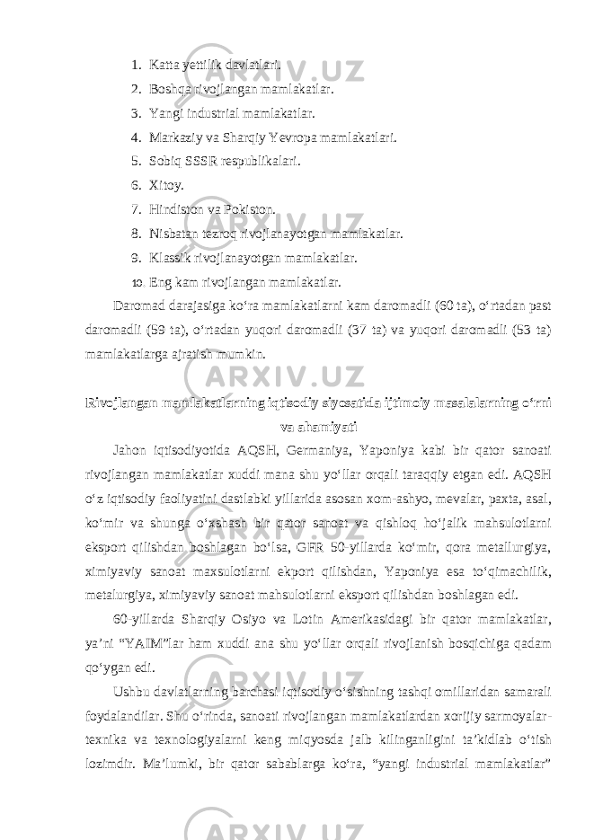 1. Katta yettilik davlatlari. 2. Boshqa rivojlangan mamlakatlar. 3. Yangi industrial mamlakatlar. 4. Markaziy va Sharqiy Yevropa mamlakatlari. 5. Sobiq SSSR respublikalari. 6. Xitoy. 7. Hindiston va Pokiston. 8. Nisbatan tezroq rivojlanayotgan mamlakatlar. 9. Klassik rivojlanayotgan mamlakatlar. 10. Eng kam rivojlangan mamlakatlar. Daromad darajasiga ko‘ra mamlakatlarni kam daromadli (60 ta), o‘rtadan past daromadli (59 ta), o‘rtadan yuqori daromadli (37 ta) va yuqori daromadli (53 ta) mamlakatlarga ajratish mumkin. Rivojlangan mamlakatlarning iqtisodiy siyosatida ijtimoiy masalalarning o‘rni va ahamiyati Jahon iqtisodiyotida AQSH, Germaniya, Yaponiya kabi bir qator sanoati rivojlangan mamlakatlar xuddi mana shu yo‘llar orqali taraqqiy etgan edi. AQSH o‘z iqtisodiy faoliyatini dastlabki yillarida asosan xom-ashyo, mevalar, paxta, asal, ko‘mir va shunga o‘xshash bir qator sanoat va qishloq ho‘jalik mahsulotlarni eksport qilishdan boshlagan bo‘lsa, GFR 50-yillarda ko‘mir, qora metallurgiya, ximiyaviy sanoat maxsulotlarni ekport qilishdan, Yaponiya esa to‘qimachilik, metalurgiya, ximiyaviy sanoat mahsulotlarni eksport qilishdan boshlagan edi. 60-yillarda Sharqiy Osiyo va Lotin Amerikasidagi bir qator mamlakatlar, ya’ni “YAIM”lar ham xuddi ana shu yo‘llar orqali rivojlanish bosqichiga qadam qo‘ygan edi. Ushbu davlatlarning barchasi iqtisodiy o‘sishning tashqi omillaridan samarali foydalandilar. Shu o‘rinda, sanoati rivojlangan mamlakatlardan xorijiy sarmoyalar- texnika va texnologiyalarni keng miqyosda jalb kilinganligini ta’kidlab o‘tish lozimdir. Ma’lumki, bir qator sabablarga ko‘ra, “yangi industrial mamlakatlar” 