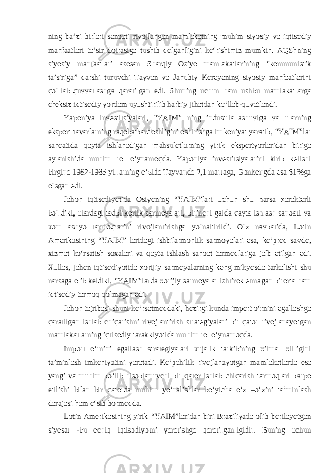 ning ba’zi birlari sanoati rivojlangan mamlakatning muhim siyosiy va iqtisodiy manfaatlari ta’sir doirasiga tushib qolganligini ko‘rishimiz mumkin. AQShning siyosiy manfaatlari asosan Sharqiy Osiyo mamlakatlarining “kommunistik ta’siriga” qarshi turuvchi Tayvan va Janubiy Koreyaning siyosiy manfaatlarini qo‘llab-quvvatlashga qaratilgan edi. Shuning uchun ham ushbu mamlakatlarga cheksiz iqtisodiy yordam uyushtirilib harbiy jihatdan ko‘llab-quvatlandi. Yaponiya investitsiyalari, “YAIM” ning industriallashuviga va ularning eksport tavarlarning raqobatbardoshligini oshirishga imkoniyat yaratib, “YAIM”lar sanoatida qayta ishlanadigan mahsulotlarning yirik eksportyorlaridan biriga aylanishida muhim rol o‘ynamoqda. Yaponiya investitsiyalarini kirib kelishi birgina 1982-1985 yillarning o‘zida Tayvanda 2,1 martaga, Gonkongda esa 61%ga o‘sgan edi. Jahon iqtisodiyotida Osiyoning “YAIM”lari uchun shu narsa xarakterli bo‘ldiki, ulardagi tadbirkorlik sarmoyalari, birinchi galda qayta ishlash sanoati va xom ashyo tarmoqlarini rivojlantirishga yo‘naltirildi. O‘z navbatida, Lotin Amerikasining “YAIM” laridagi ishbilarmonlik sarmoyalari esa, ko‘proq savdo, xizmat ko‘rsatish soxalari va qayta ishlash sanoat tarmoqlariga jalb etilgan edi. Xullas, jahon iqtisodiyotida xorijiy sarmoyalarning keng mikyosda tarkalishi shu narsaga olib keldiki, “YAIM”larda xorijiy sarmoyalar ishtirok etmagan birorta ham iqtisodiy tarmoq qolmagan edi. Jahon tajribasi shuni ko‘rsatmoqdaki, hozirgi kunda import o‘rnini egallashga qaratilgan ishlab chiqarishni rivojlantirish strategiyalari bir qator rivojlanayotgan mamlakatlarning iqtisodiy tarakkiyotida muhim rol o‘ynamoqda. Import o‘rnini egallash strategiyalari xujalik tarkibining xilma -xilligini ta’minlash imkoniyatini yaratadi. Ko‘pchilik rivojlanayotgan mamlakatlarda esa yangi va muhim bo‘lib hisoblanuvchi bir qator ishlab chiqarish tarmoqlari barpo etilishi bilan bir qatorda muhim yo‘nalishlar bo‘yicha o‘z –o‘zini ta’minlash darajasi ham o‘sib bormoqda. Lotin Amerikasining yirik “YAIM”laridan biri Braziliyada olib borilayotgan siyosat -bu ochiq iqtisodiyotni yaratishga qaratilganligidir. Buning uchun 