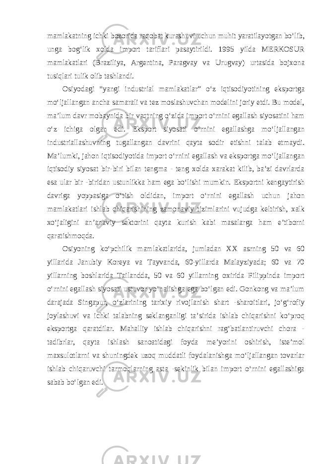 mamlakatning ichki bozorida raqobat kurashuvi uchun muhit yaratilayotgan bo‘lib, unga bog‘lik xolda import tariflari pasaytirildi. 1995 yilda MERKOSUR mamlakatlari (Braziliya, Argentina, Paragvay va Urugvay) urtasida bojxona tusiqlari tulik olib tashlandi. Osiyodagi “yangi industrial mamlakatlar” o‘z iqtisodiyotining eksportga mo‘ljallangan ancha samarali va tez moslashuvchan modelini joriy etdi. Bu model, ma’lum davr mobaynida bir vaqtning o‘zida import o‘rnini egallash siyosatini ham o‘z ichiga olgan edi. Eksport siyosati o‘rnini egallashga mo‘ljallangan industriallashuvning tugallangan davrini qayta sodir etishni talab etmaydi. Ma’lumki, jahon iqtisodiyotida import o‘rnini egallash va eksportga mo‘ljallangan iqtisodiy siyosat bir-biri bilan tengma - teng xolda xarakat kilib, ba’zi davrlarda esa ular bir -biridan ustunlikka ham ega bo‘lishi mumkin. Eksportni kengaytirish davriga yoppasiga o‘tish oldidan, import o‘rnini egallash uchun jahon mamlakatlari ishlab chiqarishining zamonaviy tizimlarini vujudga keltirish, xalk xo‘jaligini an’anaviy sektorini qayta kurish kabi masalarga ham e’tiborni qaratishmoqda. Osiyoning ko‘pchilik mamlakatlarida, jumladan XX asrning 50 va 60 yillarida Janubiy Koreya va Tayvanda, 60-yillarda Malayziyada; 60 va 70 yillarning boshlarida Tailandda, 50 va 60 yillarning oxirida Filippinda import o‘rnini egallash siyosati ustuvor yo‘nalishga ega bo‘lgan edi. Gonkong va ma’lum darajada Singapur, o‘zlarining tarixiy rivojlanish shart -sharoitlari, jo‘g‘rofiy joylashuvi va ichki talabning seklanganligi ta’sirida ishlab chiqarishni ko‘proq eksportga qaratdilar. Mahalliy ishlab chiqarishni rag‘batlantiruvchi chora - tadibrlar, qayta ishlash sanoatidagi foyda me’yorini oshirish, iste’mol maxsulotlarni va shuningdek uzoq muddatli foydalanishga mo‘ljallangan tovarlar ishlab chiqaruvchi tarmoqlarning asta -sekinlik bilan import o‘rnini egallashiga sabab bo‘lgan edi. 