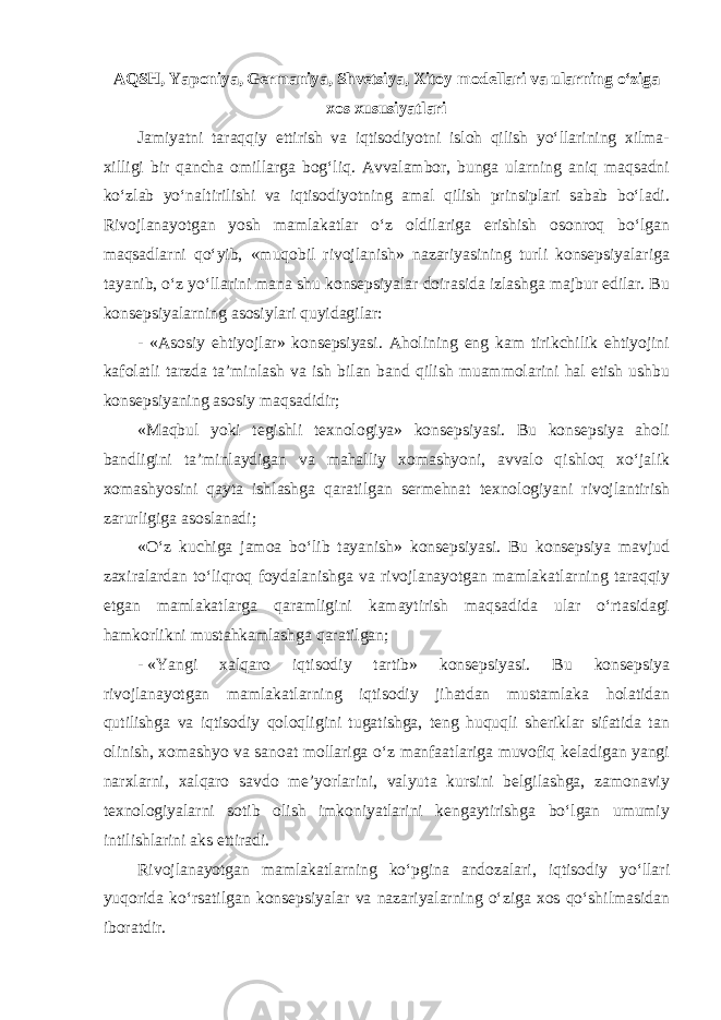 AQSH, Yaponiya, Germaniya, Shvetsiya, Xitoy modellari va ularning o‘ziga xos xususiyatlari Jamiyatni taraqqiy ettirish va iqtisodiyotni isloh qilish yo‘llarining xilma- xilligi bir qancha omillarga bog‘liq. Avvalambor, bunga ularning aniq maqsadni ko‘zlab yo‘naltirilishi va iqtisodiyotning amal qilish prinsiplari sabab bo‘ladi. Rivojlanayotgan yosh mamlakatlar o‘z oldilariga erishish osonroq bo‘lgan maqsadlarni qo‘yib, «muqobil rivojlanish» nazariyasining turli konsepsiyalariga tayanib, o‘z yo‘llarini mana shu konsepsiyalar doirasida izlashga majbur edilar. Bu konsepsiyalarning asosiylari quyidagilar: - «Asosiy ehtiyojlar» konsepsiyasi. Aholining eng kam tirikchilik ehtiyojini kafolatli tarzda ta’minlash va ish bilan band qilish muammolarini hal etish ushbu konsepsiyaning asosiy maqsadidir; «Maqbul yoki tegishli texnologiya» konsepsiyasi. Bu konsepsiya aholi bandligini ta’minlaydigan va mahalliy xomashyoni, avvalo qishloq xo‘jalik xomashyosini qayta ishlashga qaratilgan sermehnat texnologiyani rivojlantirish zarurligiga asoslanadi; «O‘z kuchiga jamoa bo‘lib tayanish» konsepsiyasi. Bu konsepsiya mavjud zaxiralardan to‘liqroq foydalanishga va rivojlanayotgan mamlakatlarning taraqqiy etgan mamlakatlarga qaramligini kamaytirish maqsadida ular o‘rtasidagi hamkorlikni mustahkamlashga qaratilgan; - «Yangi xalqaro iqtisodiy tartib» konsepsiyasi. Bu konsepsiya rivojlanayotgan mamlakatlarning iqtisodiy jihatdan mustamlaka holatidan qutilishga va iqtisodiy qoloqligini tugatishga, teng huquqli sheriklar sifatida tan olinish, xomashyo va sanoat mollariga o‘z manfaatlariga muvofiq keladigan yangi narxlarni, xalqaro savdo me’yorlarini, valyuta kursini belgilashga, zamonaviy texnologiyalarni sotib olish imkoniyatlarini kengaytirishga bo‘lgan umumiy intilishlarini aks ettiradi. Rivojlanayotgan mamlakatlarning ko‘pgina andozalari, iqtisodiy yo‘llari yuqorida ko‘rsatilgan konsepsiyalar va nazariyalarning o‘ziga xos qo‘shilmasidan iboratdir. 