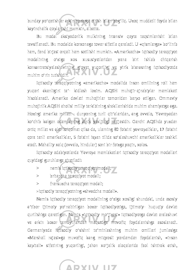 bunday yo‘qotishlar erkin bozorga o‘tish bilan bog‘liq. Uzoq muddatli foyda bilan keyinchalik qoplanishi mumkin, albatta. Bu model aksiyadorlik mulkining intensiv qayta taqsimlanishi bilan tavsiflanadi. Bu modelda korxonaga tovar sifatila qaraladi. U «qismlarga» bo‘linib ham, fond birjasi orqali ham sotilishi mumkin. «Amerikacha» iqtisodiy taraqqiyot modelining o‘ziga xos xususiyatlaridan yana biri ishlab chiqarish konsentratsiyalashuvining g‘oyat yuqoriligi va yirik biznesning iqtisodiyotda muhim o‘rin tutishidir. Iqtisodiy taraqqiyotning «amerikacha» modelida inson omilining roli ham yuqori ekanligini ta’- kidlash lozim. AQSH muhojir-ajnabiylar mamlakati hisoblanadi. Amerika davlati muhojirlar tomonidan barpo etilgan. Ommaviy muhojirlik AQSH aholisi milliy tarkibining shakllanishida muhim ahamiyatga ega. Hozirgi amerika millati - dunyoning turli qit’alaridan, eng avvalo, Yevropadan ko‘chib kelgan odamlarning etnik yaxlitligi natijasidir. Garchi AQShda yuzdan ortiq millat va elat istiqomat qilsa-da, ularning 80 foizini yevropaliklar, 12 foizini qora tanli amerikaliklar, 5 foizini ispan tilida so‘zlashuvchi amerikaliklar tashkil etadi. Mahalliy xalq (avvalo, hindular) soni bir foizga yaqin, xolos. Iqtisodiy adabiyotlarda Yevropa mamlakatlari iqtisodiy taraqqiyot modellari quyidagi guruhlarga ajratiladi: > nemis iqtisodiy taraqqiyot modeli; > britancha taraqqiyot modeli; > fransuzcha taraqqiyot modeli; > iqtisodiy taraqqiyotning «shvedcha modeli». Nemis iqtisodiy taraqqiyot modelining o‘ziga xosligi shundaki, unda asosiy e’tibor ijtimoiy yo‘naltirilgan bozor iqtisodiyotiga, ijtimoiy- huquqiy davlat qurilishiga qaratilgan. Nemis «iqtisodiy mo‘jizasi» iqtisodiyotga davlat aralashuvi va erkin bozor tamoyillaridan maqsadga muvofiq foydalanishga asoslanadi. Germaniyada iqtisodiy o‘sishni ta’minlashning muhim omillari jumlasiga «Marshall rejasi»ga muvofiq keng miqyosli yordamdan foydalanish, «inson kapitali» sifatining yuqoriligi, jahon xo‘jalik aloqalarida faol ishtirok etish, 