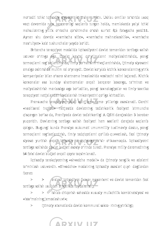 mo‘tadil ichki iqtisodiy siyosatni kiritish mumkin. Ushbu omillar ta’sirida uzoq vaqt davomida narx barqarorligi saqlanib turgan holda, mamlakatda yalpi ichki mahsulotning yillik o‘rtacha qo‘shimcha o‘sish sur’ati 8,5 foizgacha yetdi11. Aynan shu davrda «nemischa sifat», «nemischa mehnatkashlik», «nemischa mas’uliyat» kabi tushunchalar paydo bo‘ldi. Britancha taraqqiyot modelida iqtisodiyotni davlat tomonidan tartibga solish ustuvor o‘ringa ega. Davlat kapital qo‘yilmalarni moliyalashtirishda, yangi tarmoqlarni rag‘batlantirishda, ilmiy yo‘nalishni rivojlantirishda, ijtimoiy siyosatni amalga oshirishda muhim rol o‘ynaydi. Davlat ko‘plab kichik korxonalarning yirik kompaniyalar bilan o‘zaro shartnoma imzolashida vositachi rolini bajaradi. Kichik korxonalar esa bunday shartnomalar orqali barqaror bozorga, ta’minot va moliyalashtirish manbasiga ega bo‘ladilar, yangi texnologiyalar va ilmiy-texnika taraqqiyoti natijalaridan foydalanish imkoniyatini qo‘lga kiritadilar. Fransuzcha taraqqiyot modeli «dirijizm» tamo- yillariga asoslanadi. Garchi «neoliberal inqilob» natijasida davlatning tadbirkorlik faoliyati birmuncha qisqargan bo‘lsa-da, Franiiyada davlat tadbirkorligi A QSH darajasidan 3 barobar yuqoridir. Davlatning tartibga solish faoliyati ham sezilarli darajada saqlanib qolgan. Bugungi kunda Fransiya xukumati umummilliy tuzilmaviy dastur, yangi tarmoqlarni rag‘batlantirish, ilmiy tadqiqotlarni qo‘llab-quvvatlash, faol ijtimoiy siyosat yuritish orqali iqtisodiy taraqqiyotga ta’sir o‘tkazmoqda. Iqtisodiyotni tartibga solishda davlat budjeti asosiy o‘rinda turadi. Fransiya milliy daromadining 54 foizi davlat budjeti orqali qayta taqsimlanadi. Iqtisodiy tarakqiyotning «shvedcha modeli» da ijtimoiy tenglik va adolatni ta’minlash ustuvordir. «Shvedcha» modelning iqtisodiy asoslari quyi- dagilardan iborat: > > aralash iqtisodiyot (bozor mexanizmi va davlat tomonidan faol tartibga solish usulidan birgalikda foydalanish); > > ishlab chiqarish sohasida xususiy mulkchilik kombinatsiyasi va «iste’molning jamoalashuvi»; > ijtimoiy xizmatlarda davlat-kommunal sekto- rining yirikligi; 