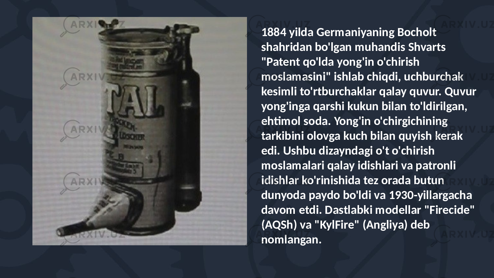 1884 yilda Germaniyaning Bocholt shahridan bo&#39;lgan muhandis Shvarts &#34;Patent qo&#39;lda yong&#39;in o&#39;chirish moslamasini&#34; ishlab chiqdi, uchburchak kesimli to&#39;rtburchaklar qalay quvur. Quvur yong&#39;inga qarshi kukun bilan to&#39;ldirilgan, ehtimol soda. Yong&#39;in o&#39;chirgichining tarkibini olovga kuch bilan quyish kerak edi. Ushbu dizayndagi o&#39;t o&#39;chirish moslamalari qalay idishlari va patronli idishlar ko&#39;rinishida tez orada butun dunyoda paydo bo&#39;ldi va 1930-yillargacha davom etdi. Dastlabki modellar &#34;Firecide&#34; (AQSh) va &#34;KylFire&#34; (Angliya) deb nomlangan. 