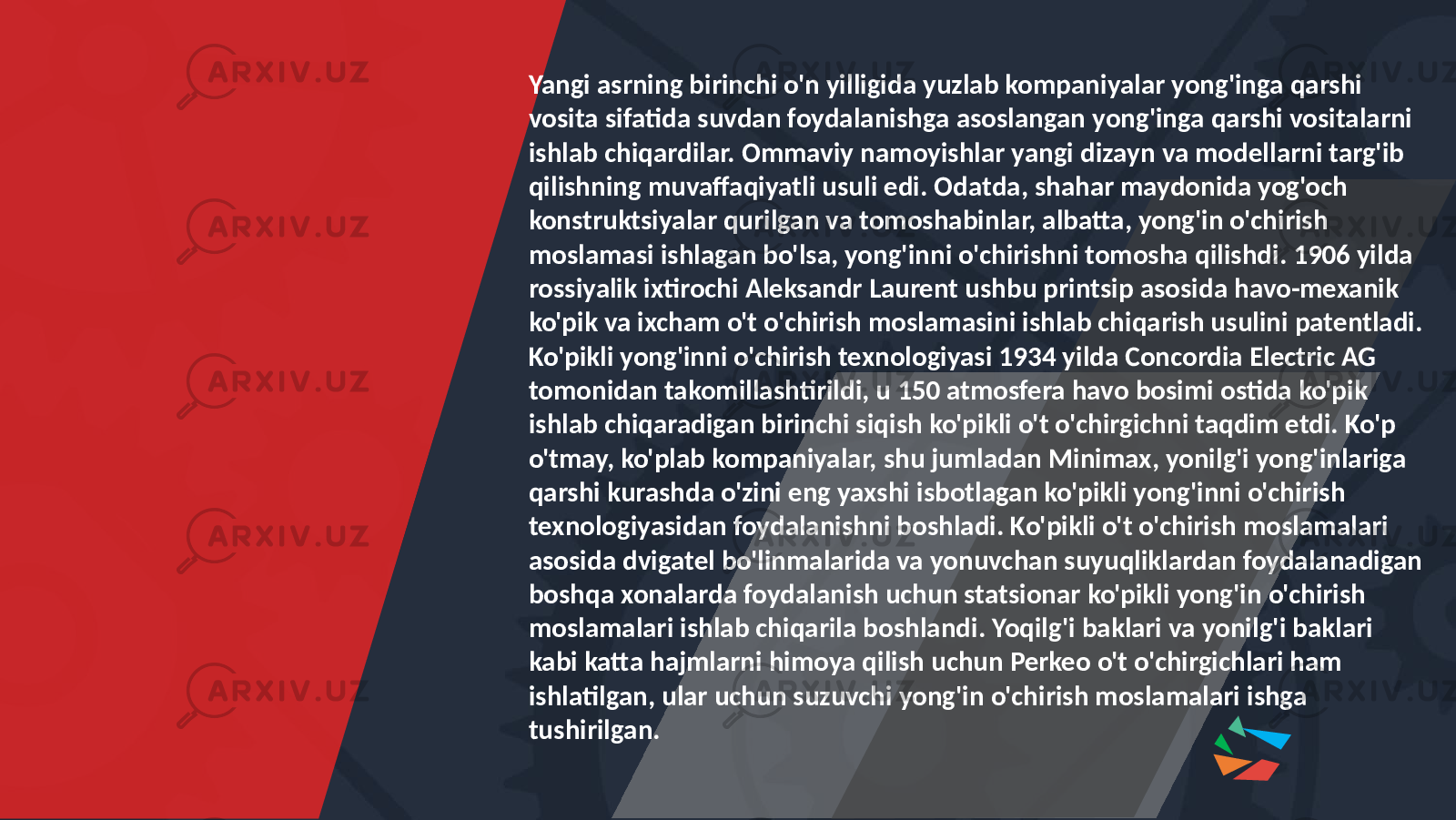 Yangi asrning birinchi o&#39;n yilligida yuzlab kompaniyalar yong&#39;inga qarshi vosita sifatida suvdan foydalanishga asoslangan yong&#39;inga qarshi vositalarni ishlab chiqardilar. Ommaviy namoyishlar yangi dizayn va modellarni targ&#39;ib qilishning muvaffaqiyatli usuli edi. Odatda, shahar maydonida yog&#39;och konstruktsiyalar qurilgan va tomoshabinlar, albatta, yong&#39;in o&#39;chirish moslamasi ishlagan bo&#39;lsa, yong&#39;inni o&#39;chirishni tomosha qilishdi. 1906 yilda rossiyalik ixtirochi Aleksandr Laurent ushbu printsip asosida havo-mexanik ko&#39;pik va ixcham o&#39;t o&#39;chirish moslamasini ishlab chiqarish usulini patentladi. Ko&#39;pikli yong&#39;inni o&#39;chirish texnologiyasi 1934 yilda Concordia Electric AG tomonidan takomillashtirildi, u 150 atmosfera havo bosimi ostida ko&#39;pik ishlab chiqaradigan birinchi siqish ko&#39;pikli o&#39;t o&#39;chirgichni taqdim etdi. Ko&#39;p o&#39;tmay, ko&#39;plab kompaniyalar, shu jumladan Minimax, yonilg&#39;i yong&#39;inlariga qarshi kurashda o&#39;zini eng yaxshi isbotlagan ko&#39;pikli yong&#39;inni o&#39;chirish texnologiyasidan foydalanishni boshladi. Ko&#39;pikli o&#39;t o&#39;chirish moslamalari asosida dvigatel bo&#39;linmalarida va yonuvchan suyuqliklardan foydalanadigan boshqa xonalarda foydalanish uchun statsionar ko&#39;pikli yong&#39;in o&#39;chirish moslamalari ishlab chiqarila boshlandi. Yoqilg&#39;i baklari va yonilg&#39;i baklari kabi katta hajmlarni himoya qilish uchun Perkeo o&#39;t o&#39;chirgichlari ham ishlatilgan, ular uchun suzuvchi yong&#39;in o&#39;chirish moslamalari ishga tushirilgan. 