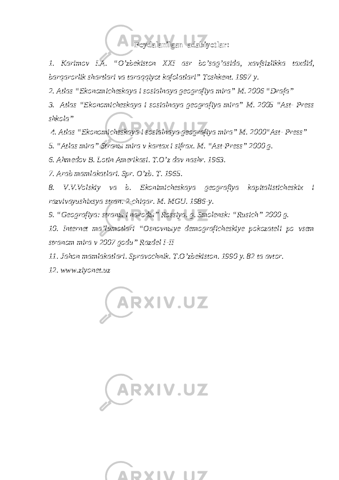 Foydalanilgan adabiyotlar : 1. Karimov I.A. “O’zbekiston XXI asr bo’sag’asida, xavfsizlikka taxdid, barqarorlik shartlari va taraqqiyot kafolatlari” Toshkent. 1997 y. 2. Atlas “Ekonomicheskaya i sosialnaya geografiya mira” M. 2006 “Drafa” 3. Atlas “Ekonomicheskaya i sosialnaya geografiya mira” M. 2005 “Ast- Press shkola” 4. Atlas “Ekonomicheskaya i sosialnaya geografiya mira” M. 2000“Ast- Press” 5. “Atlas mira” Stran ы mira v kartax i sifrax. M. “Ast-Press” 2000 g. 6. Ahmedov B. Lotin Amerikasi. T.O’z dav nashr. 1963. 7. Arab mamlakatlari. Spr. O’zb. T. 1965. 8. V.V.Volskiy va b. Ekonimicheskaya geografiya kapitalisticheskix i razvivayushixsya stran. 2-chiqar. M. MGU. 1986-y. 9. “Geografiya: stran ы i narod ы ” Rossiya. g. Smolensk: “Rusich” 2000 g. 10. Internet ma’lumotlari “Osnovn ы ye demograficheskiye pokozateli po vsem stranom mira v 2007 godu” Razdel I - II 11. Jahon mamlakatlari. Spravochnik. T.O’zbekiston. 1990 y. 82 ta avtor. 12. www.ziyonet.uz 