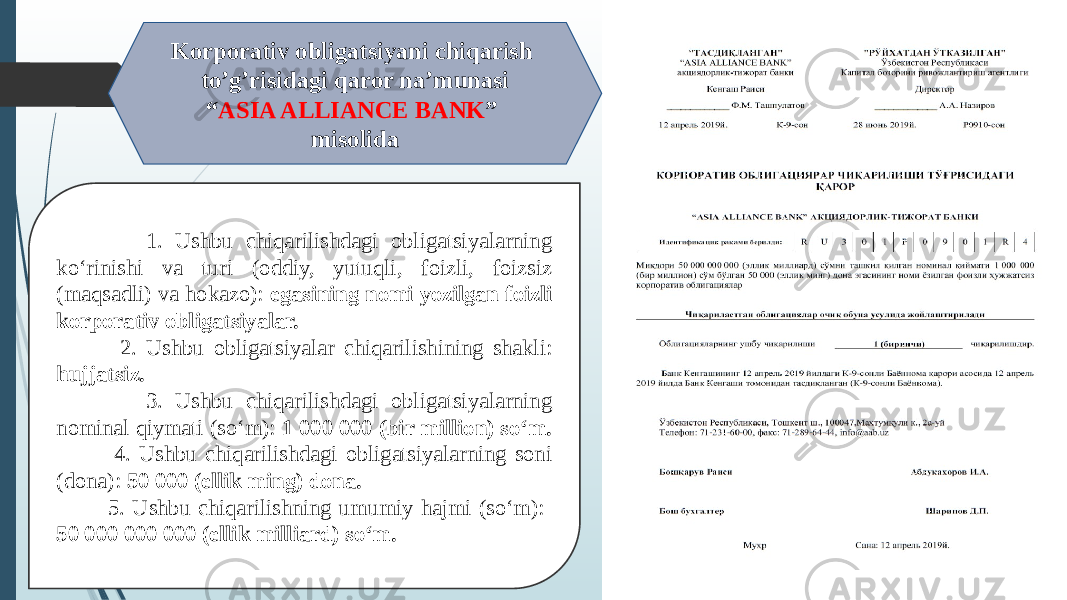  1. Ushbu chiqarilishdagi obligatsiyalarning ko‘rinishi va turi (oddiy, yutuqli, foizli, foizsiz (maqsadli) va hokazo): egasining nomi yozilgan foizli korporativ obligatsiyalar. 2. Ushbu obligatsiyalar chiqarilishining shakli: hujjatsiz. 3. Ushbu chiqarilishdagi obligatsiyalarning nominal qiymati (so‘m): 1 000 000 (bir million) so‘m. 4. Ushbu chiqarilishdagi obligatsiyalarning soni (dona): 50 000 (ellik ming) dona. 5. Ushbu chiqarilishning umumiy hajmi (so‘m): 50 000 000 000 (ellik milliard) so‘m. Korporativ obligatsiyani chiqarish to’g’risidagi qaror na’munasi “ ASIA ALLIANCE BANK ” misolida 